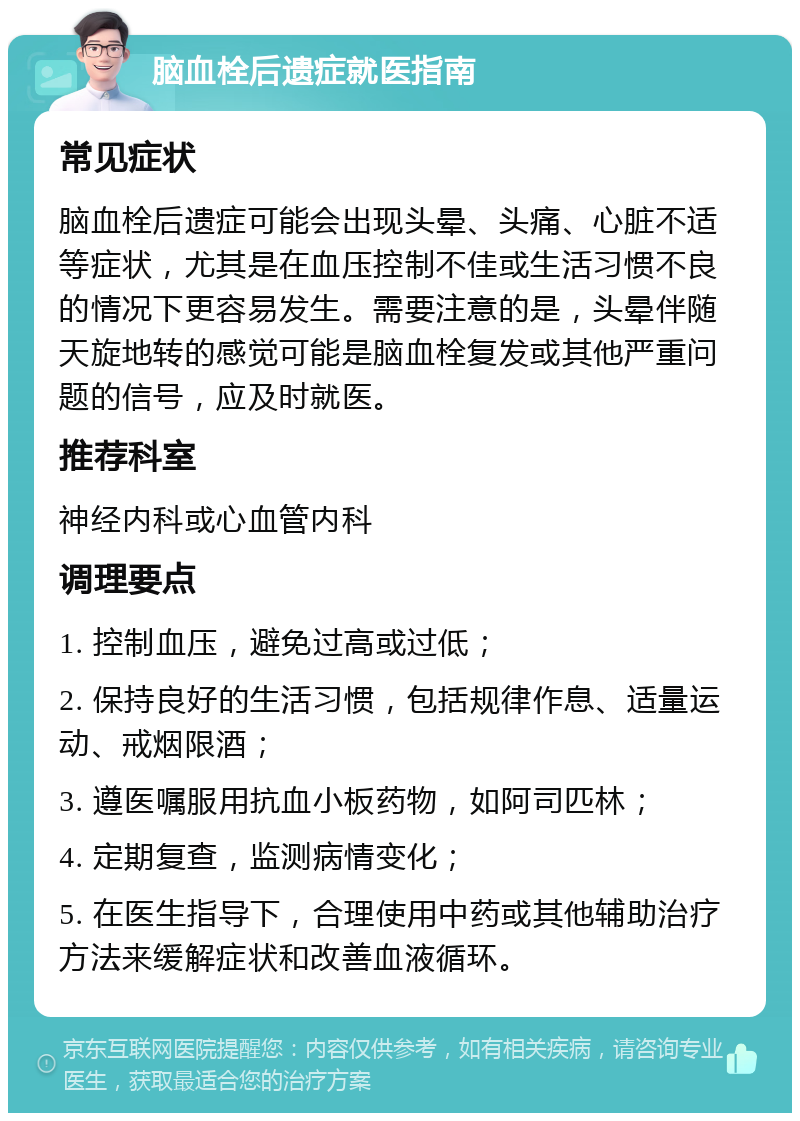 脑血栓后遗症就医指南 常见症状 脑血栓后遗症可能会出现头晕、头痛、心脏不适等症状，尤其是在血压控制不佳或生活习惯不良的情况下更容易发生。需要注意的是，头晕伴随天旋地转的感觉可能是脑血栓复发或其他严重问题的信号，应及时就医。 推荐科室 神经内科或心血管内科 调理要点 1. 控制血压，避免过高或过低； 2. 保持良好的生活习惯，包括规律作息、适量运动、戒烟限酒； 3. 遵医嘱服用抗血小板药物，如阿司匹林； 4. 定期复查，监测病情变化； 5. 在医生指导下，合理使用中药或其他辅助治疗方法来缓解症状和改善血液循环。