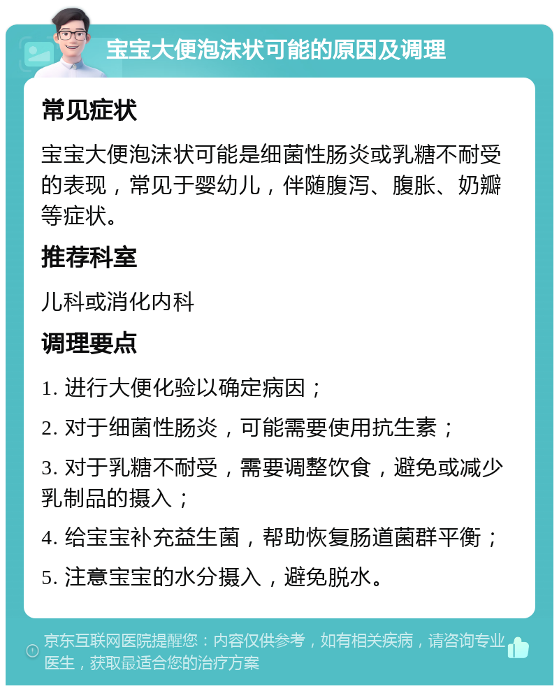 宝宝大便泡沫状可能的原因及调理 常见症状 宝宝大便泡沫状可能是细菌性肠炎或乳糖不耐受的表现，常见于婴幼儿，伴随腹泻、腹胀、奶瓣等症状。 推荐科室 儿科或消化内科 调理要点 1. 进行大便化验以确定病因； 2. 对于细菌性肠炎，可能需要使用抗生素； 3. 对于乳糖不耐受，需要调整饮食，避免或减少乳制品的摄入； 4. 给宝宝补充益生菌，帮助恢复肠道菌群平衡； 5. 注意宝宝的水分摄入，避免脱水。