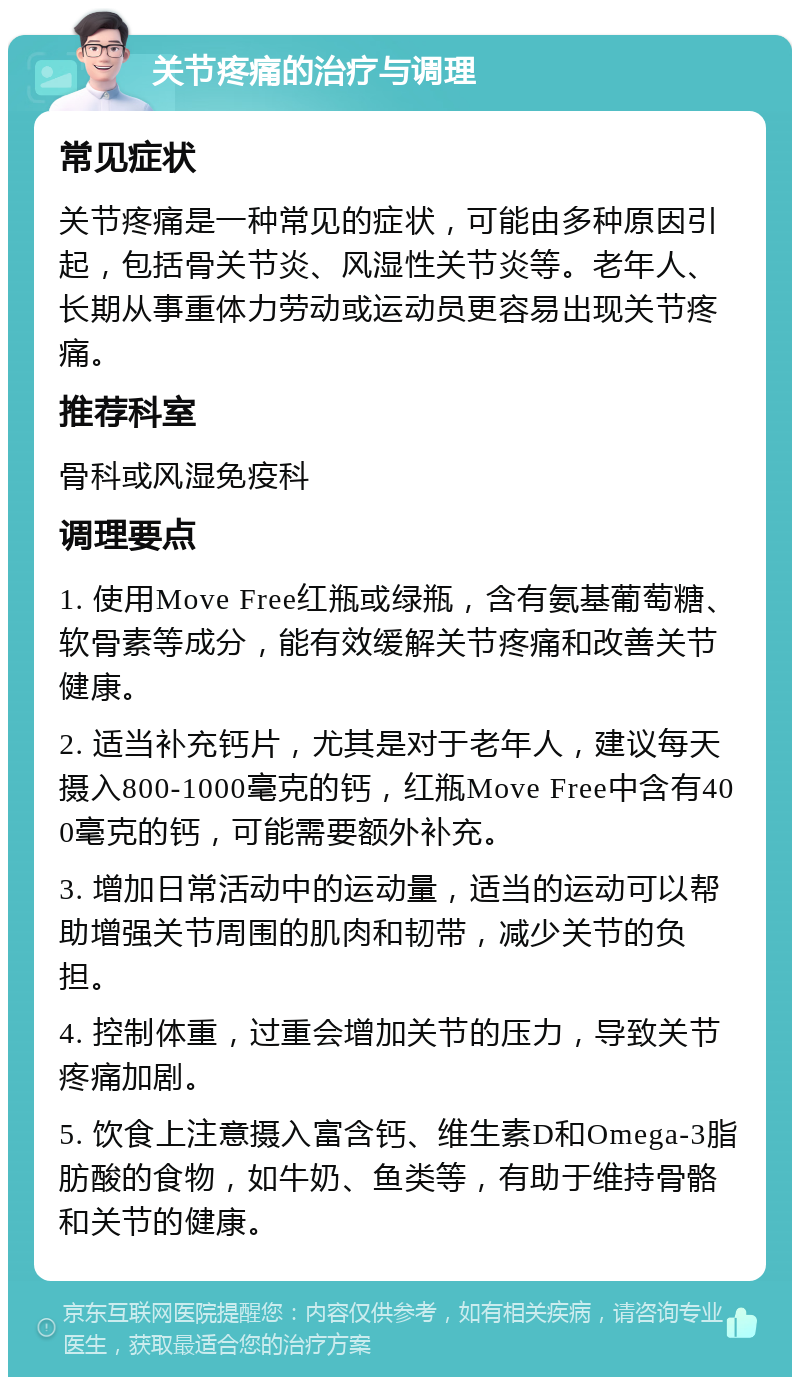 关节疼痛的治疗与调理 常见症状 关节疼痛是一种常见的症状，可能由多种原因引起，包括骨关节炎、风湿性关节炎等。老年人、长期从事重体力劳动或运动员更容易出现关节疼痛。 推荐科室 骨科或风湿免疫科 调理要点 1. 使用Move Free红瓶或绿瓶，含有氨基葡萄糖、软骨素等成分，能有效缓解关节疼痛和改善关节健康。 2. 适当补充钙片，尤其是对于老年人，建议每天摄入800-1000毫克的钙，红瓶Move Free中含有400毫克的钙，可能需要额外补充。 3. 增加日常活动中的运动量，适当的运动可以帮助增强关节周围的肌肉和韧带，减少关节的负担。 4. 控制体重，过重会增加关节的压力，导致关节疼痛加剧。 5. 饮食上注意摄入富含钙、维生素D和Omega-3脂肪酸的食物，如牛奶、鱼类等，有助于维持骨骼和关节的健康。