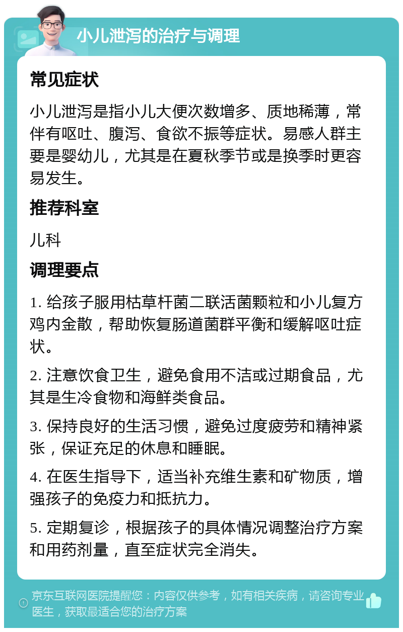 小儿泄泻的治疗与调理 常见症状 小儿泄泻是指小儿大便次数增多、质地稀薄，常伴有呕吐、腹泻、食欲不振等症状。易感人群主要是婴幼儿，尤其是在夏秋季节或是换季时更容易发生。 推荐科室 儿科 调理要点 1. 给孩子服用枯草杆菌二联活菌颗粒和小儿复方鸡内金散，帮助恢复肠道菌群平衡和缓解呕吐症状。 2. 注意饮食卫生，避免食用不洁或过期食品，尤其是生冷食物和海鲜类食品。 3. 保持良好的生活习惯，避免过度疲劳和精神紧张，保证充足的休息和睡眠。 4. 在医生指导下，适当补充维生素和矿物质，增强孩子的免疫力和抵抗力。 5. 定期复诊，根据孩子的具体情况调整治疗方案和用药剂量，直至症状完全消失。