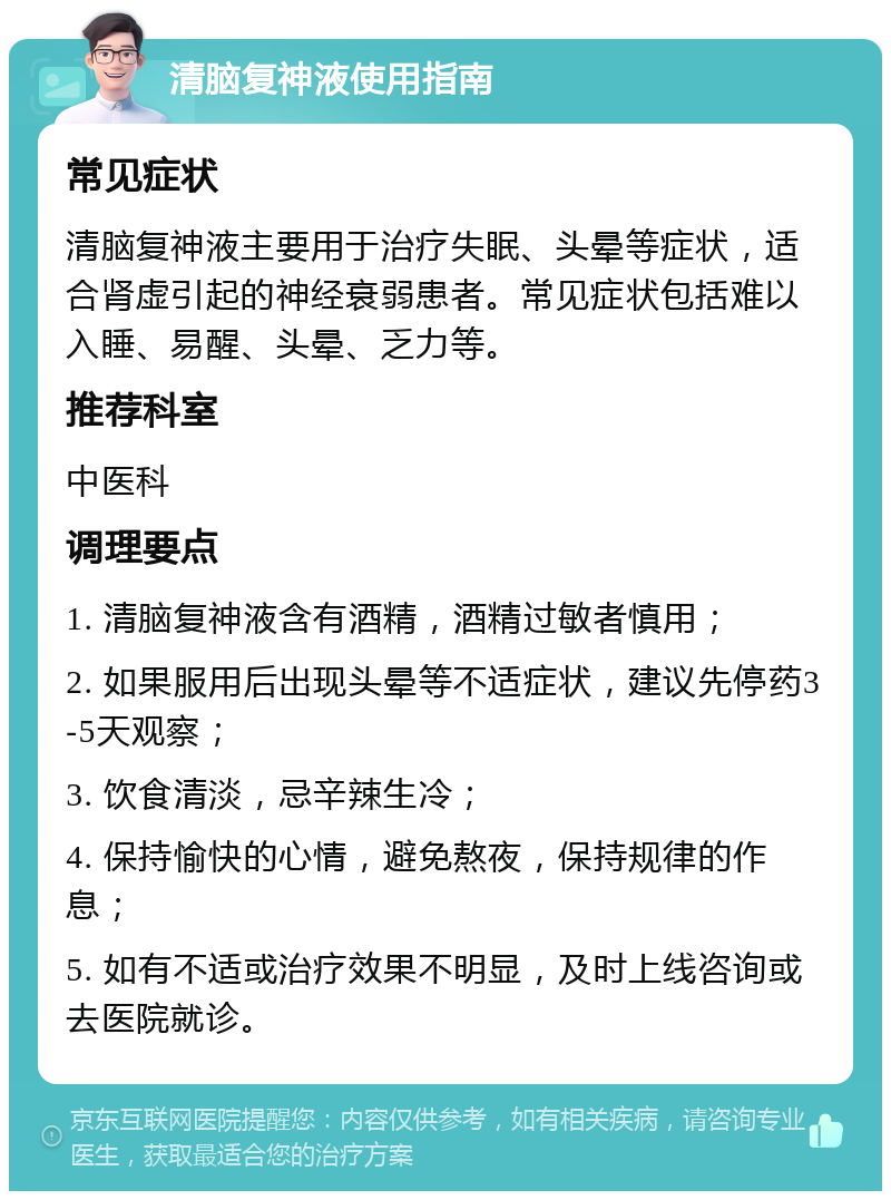 清脑复神液使用指南 常见症状 清脑复神液主要用于治疗失眠、头晕等症状，适合肾虚引起的神经衰弱患者。常见症状包括难以入睡、易醒、头晕、乏力等。 推荐科室 中医科 调理要点 1. 清脑复神液含有酒精，酒精过敏者慎用； 2. 如果服用后出现头晕等不适症状，建议先停药3-5天观察； 3. 饮食清淡，忌辛辣生冷； 4. 保持愉快的心情，避免熬夜，保持规律的作息； 5. 如有不适或治疗效果不明显，及时上线咨询或去医院就诊。