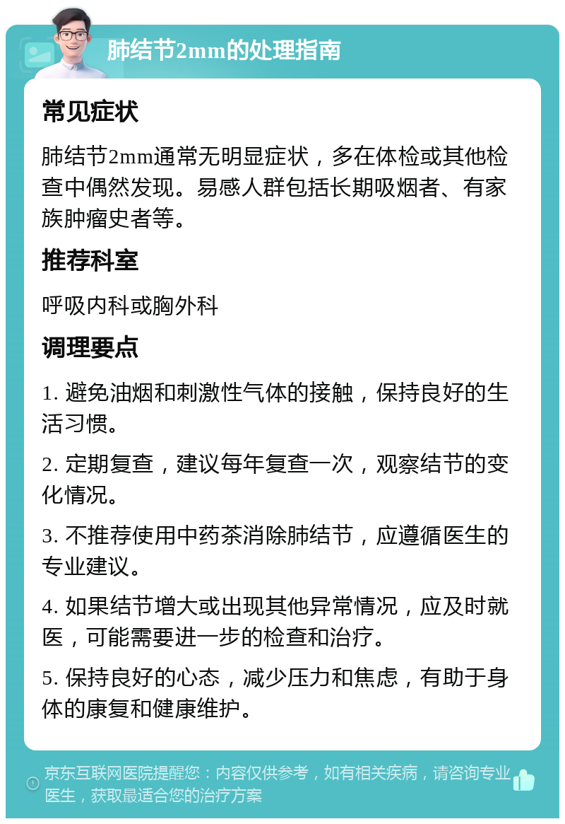 肺结节2mm的处理指南 常见症状 肺结节2mm通常无明显症状，多在体检或其他检查中偶然发现。易感人群包括长期吸烟者、有家族肿瘤史者等。 推荐科室 呼吸内科或胸外科 调理要点 1. 避免油烟和刺激性气体的接触，保持良好的生活习惯。 2. 定期复查，建议每年复查一次，观察结节的变化情况。 3. 不推荐使用中药茶消除肺结节，应遵循医生的专业建议。 4. 如果结节增大或出现其他异常情况，应及时就医，可能需要进一步的检查和治疗。 5. 保持良好的心态，减少压力和焦虑，有助于身体的康复和健康维护。