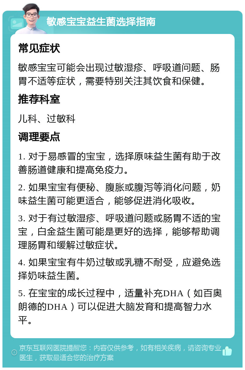 敏感宝宝益生菌选择指南 常见症状 敏感宝宝可能会出现过敏湿疹、呼吸道问题、肠胃不适等症状，需要特别关注其饮食和保健。 推荐科室 儿科、过敏科 调理要点 1. 对于易感冒的宝宝，选择原味益生菌有助于改善肠道健康和提高免疫力。 2. 如果宝宝有便秘、腹胀或腹泻等消化问题，奶味益生菌可能更适合，能够促进消化吸收。 3. 对于有过敏湿疹、呼吸道问题或肠胃不适的宝宝，白金益生菌可能是更好的选择，能够帮助调理肠胃和缓解过敏症状。 4. 如果宝宝有牛奶过敏或乳糖不耐受，应避免选择奶味益生菌。 5. 在宝宝的成长过程中，适量补充DHA（如百奥朗德的DHA）可以促进大脑发育和提高智力水平。