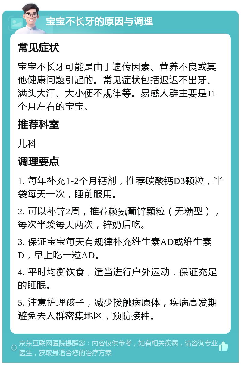 宝宝不长牙的原因与调理 常见症状 宝宝不长牙可能是由于遗传因素、营养不良或其他健康问题引起的。常见症状包括迟迟不出牙、满头大汗、大小便不规律等。易感人群主要是11个月左右的宝宝。 推荐科室 儿科 调理要点 1. 每年补充1-2个月钙剂，推荐碳酸钙D3颗粒，半袋每天一次，睡前服用。 2. 可以补锌2周，推荐赖氨葡锌颗粒（无糖型），每次半袋每天两次，锌奶后吃。 3. 保证宝宝每天有规律补充维生素AD或维生素D，早上吃一粒AD。 4. 平时均衡饮食，适当进行户外运动，保证充足的睡眠。 5. 注意护理孩子，减少接触病原体，疾病高发期避免去人群密集地区，预防接种。