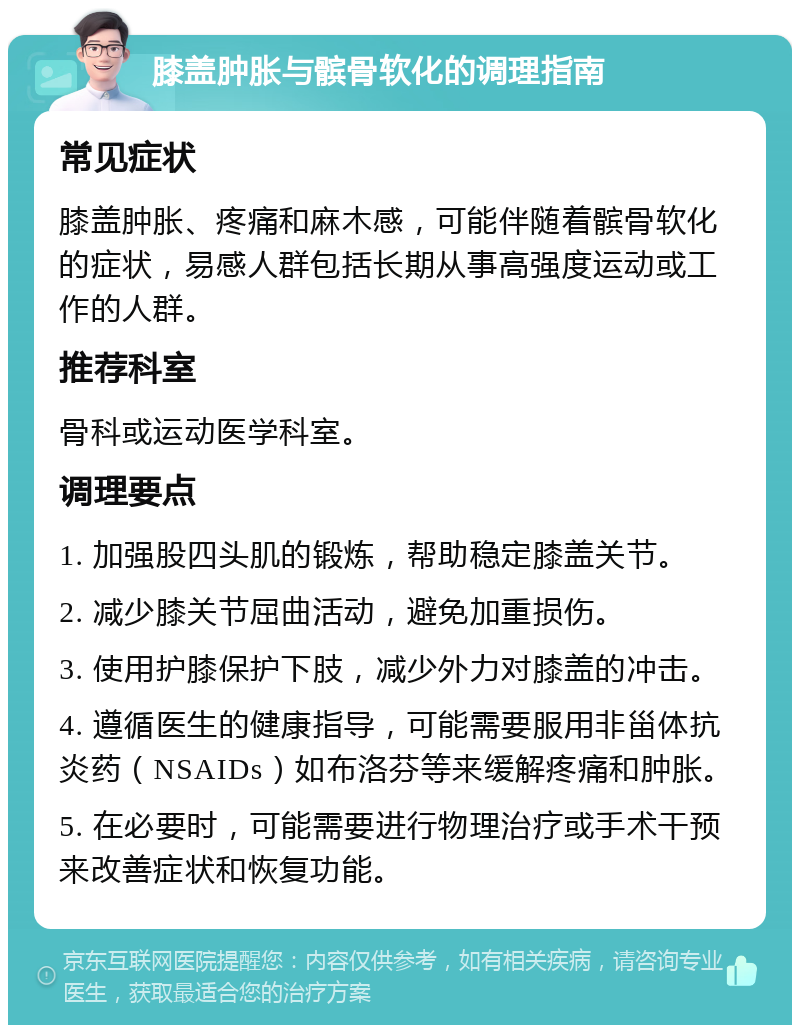 膝盖肿胀与髌骨软化的调理指南 常见症状 膝盖肿胀、疼痛和麻木感，可能伴随着髌骨软化的症状，易感人群包括长期从事高强度运动或工作的人群。 推荐科室 骨科或运动医学科室。 调理要点 1. 加强股四头肌的锻炼，帮助稳定膝盖关节。 2. 减少膝关节屈曲活动，避免加重损伤。 3. 使用护膝保护下肢，减少外力对膝盖的冲击。 4. 遵循医生的健康指导，可能需要服用非甾体抗炎药（NSAIDs）如布洛芬等来缓解疼痛和肿胀。 5. 在必要时，可能需要进行物理治疗或手术干预来改善症状和恢复功能。