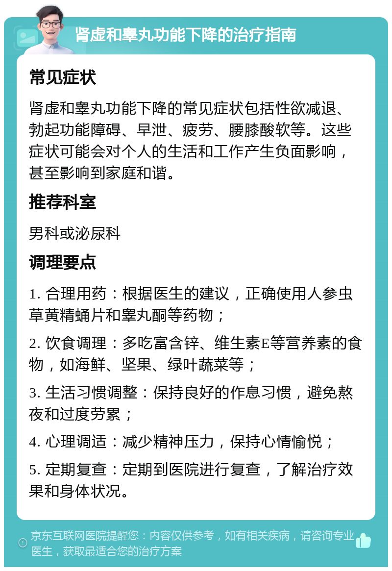 肾虚和睾丸功能下降的治疗指南 常见症状 肾虚和睾丸功能下降的常见症状包括性欲减退、勃起功能障碍、早泄、疲劳、腰膝酸软等。这些症状可能会对个人的生活和工作产生负面影响，甚至影响到家庭和谐。 推荐科室 男科或泌尿科 调理要点 1. 合理用药：根据医生的建议，正确使用人参虫草黄精蛹片和睾丸酮等药物； 2. 饮食调理：多吃富含锌、维生素E等营养素的食物，如海鲜、坚果、绿叶蔬菜等； 3. 生活习惯调整：保持良好的作息习惯，避免熬夜和过度劳累； 4. 心理调适：减少精神压力，保持心情愉悦； 5. 定期复查：定期到医院进行复查，了解治疗效果和身体状况。