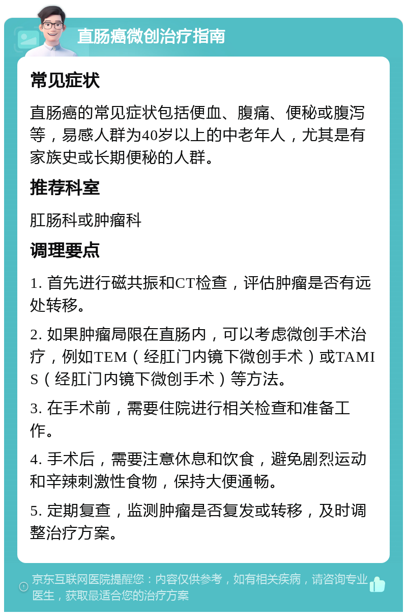 直肠癌微创治疗指南 常见症状 直肠癌的常见症状包括便血、腹痛、便秘或腹泻等，易感人群为40岁以上的中老年人，尤其是有家族史或长期便秘的人群。 推荐科室 肛肠科或肿瘤科 调理要点 1. 首先进行磁共振和CT检查，评估肿瘤是否有远处转移。 2. 如果肿瘤局限在直肠内，可以考虑微创手术治疗，例如TEM（经肛门内镜下微创手术）或TAMIS（经肛门内镜下微创手术）等方法。 3. 在手术前，需要住院进行相关检查和准备工作。 4. 手术后，需要注意休息和饮食，避免剧烈运动和辛辣刺激性食物，保持大便通畅。 5. 定期复查，监测肿瘤是否复发或转移，及时调整治疗方案。