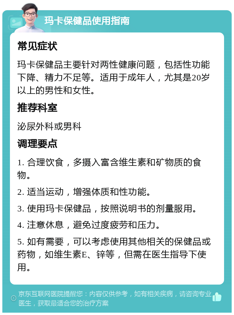 玛卡保健品使用指南 常见症状 玛卡保健品主要针对两性健康问题，包括性功能下降、精力不足等。适用于成年人，尤其是20岁以上的男性和女性。 推荐科室 泌尿外科或男科 调理要点 1. 合理饮食，多摄入富含维生素和矿物质的食物。 2. 适当运动，增强体质和性功能。 3. 使用玛卡保健品，按照说明书的剂量服用。 4. 注意休息，避免过度疲劳和压力。 5. 如有需要，可以考虑使用其他相关的保健品或药物，如维生素E、锌等，但需在医生指导下使用。