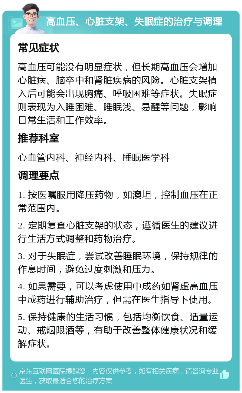 高血压、心脏支架、失眠症的治疗与调理 常见症状 高血压可能没有明显症状，但长期高血压会增加心脏病、脑卒中和肾脏疾病的风险。心脏支架植入后可能会出现胸痛、呼吸困难等症状。失眠症则表现为入睡困难、睡眠浅、易醒等问题，影响日常生活和工作效率。 推荐科室 心血管内科、神经内科、睡眠医学科 调理要点 1. 按医嘱服用降压药物，如澳坦，控制血压在正常范围内。 2. 定期复查心脏支架的状态，遵循医生的建议进行生活方式调整和药物治疗。 3. 对于失眠症，尝试改善睡眠环境，保持规律的作息时间，避免过度刺激和压力。 4. 如果需要，可以考虑使用中成药如肾虚高血压中成药进行辅助治疗，但需在医生指导下使用。 5. 保持健康的生活习惯，包括均衡饮食、适量运动、戒烟限酒等，有助于改善整体健康状况和缓解症状。