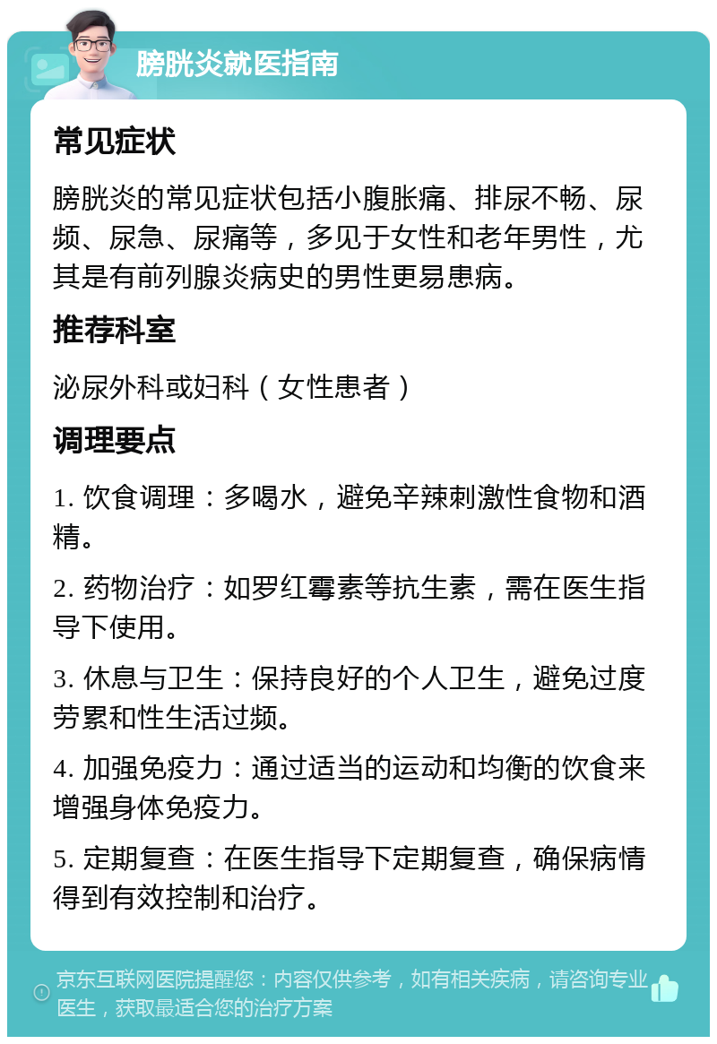 膀胱炎就医指南 常见症状 膀胱炎的常见症状包括小腹胀痛、排尿不畅、尿频、尿急、尿痛等，多见于女性和老年男性，尤其是有前列腺炎病史的男性更易患病。 推荐科室 泌尿外科或妇科（女性患者） 调理要点 1. 饮食调理：多喝水，避免辛辣刺激性食物和酒精。 2. 药物治疗：如罗红霉素等抗生素，需在医生指导下使用。 3. 休息与卫生：保持良好的个人卫生，避免过度劳累和性生活过频。 4. 加强免疫力：通过适当的运动和均衡的饮食来增强身体免疫力。 5. 定期复查：在医生指导下定期复查，确保病情得到有效控制和治疗。