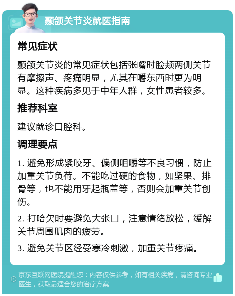 颞颌关节炎就医指南 常见症状 颞颌关节炎的常见症状包括张嘴时脸颊两侧关节有摩擦声、疼痛明显，尤其在嚼东西时更为明显。这种疾病多见于中年人群，女性患者较多。 推荐科室 建议就诊口腔科。 调理要点 1. 避免形成紧咬牙、偏侧咀嚼等不良习惯，防止加重关节负荷。不能吃过硬的食物，如坚果、排骨等，也不能用牙起瓶盖等，否则会加重关节创伤。 2. 打哈欠时要避免大张口，注意情绪放松，缓解关节周围肌肉的疲劳。 3. 避免关节区经受寒冷刺激，加重关节疼痛。