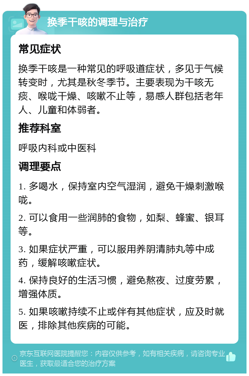 换季干咳的调理与治疗 常见症状 换季干咳是一种常见的呼吸道症状，多见于气候转变时，尤其是秋冬季节。主要表现为干咳无痰、喉咙干燥、咳嗽不止等，易感人群包括老年人、儿童和体弱者。 推荐科室 呼吸内科或中医科 调理要点 1. 多喝水，保持室内空气湿润，避免干燥刺激喉咙。 2. 可以食用一些润肺的食物，如梨、蜂蜜、银耳等。 3. 如果症状严重，可以服用养阴清肺丸等中成药，缓解咳嗽症状。 4. 保持良好的生活习惯，避免熬夜、过度劳累，增强体质。 5. 如果咳嗽持续不止或伴有其他症状，应及时就医，排除其他疾病的可能。