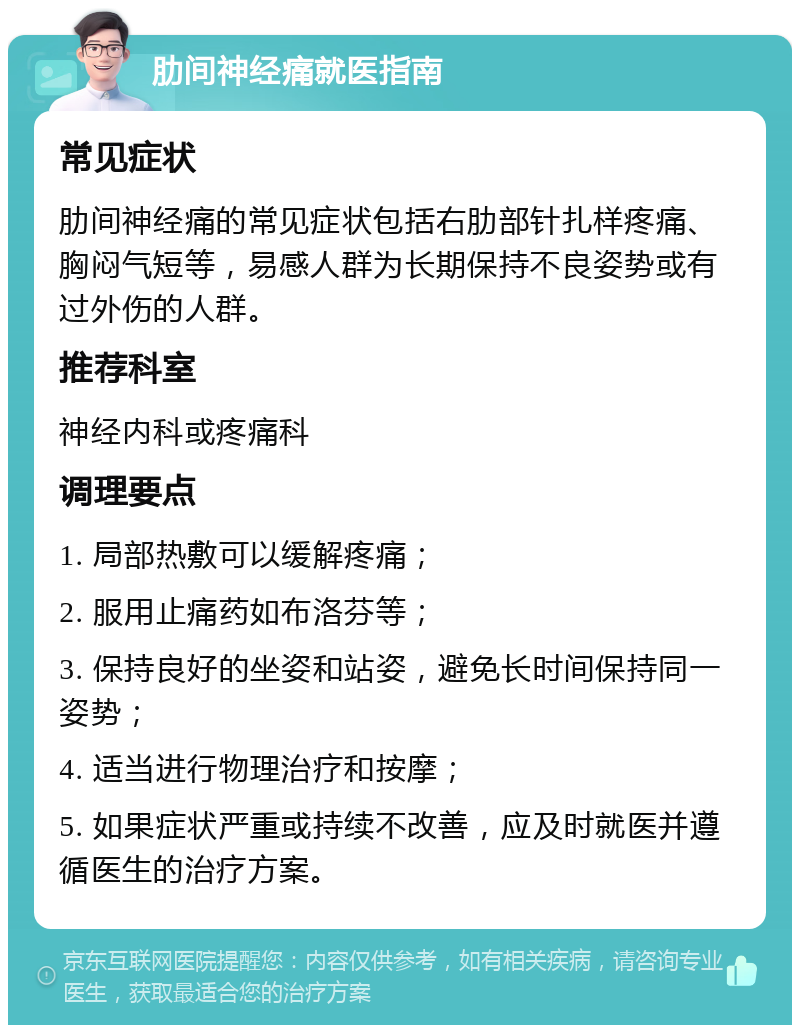 肋间神经痛就医指南 常见症状 肋间神经痛的常见症状包括右肋部针扎样疼痛、胸闷气短等，易感人群为长期保持不良姿势或有过外伤的人群。 推荐科室 神经内科或疼痛科 调理要点 1. 局部热敷可以缓解疼痛； 2. 服用止痛药如布洛芬等； 3. 保持良好的坐姿和站姿，避免长时间保持同一姿势； 4. 适当进行物理治疗和按摩； 5. 如果症状严重或持续不改善，应及时就医并遵循医生的治疗方案。