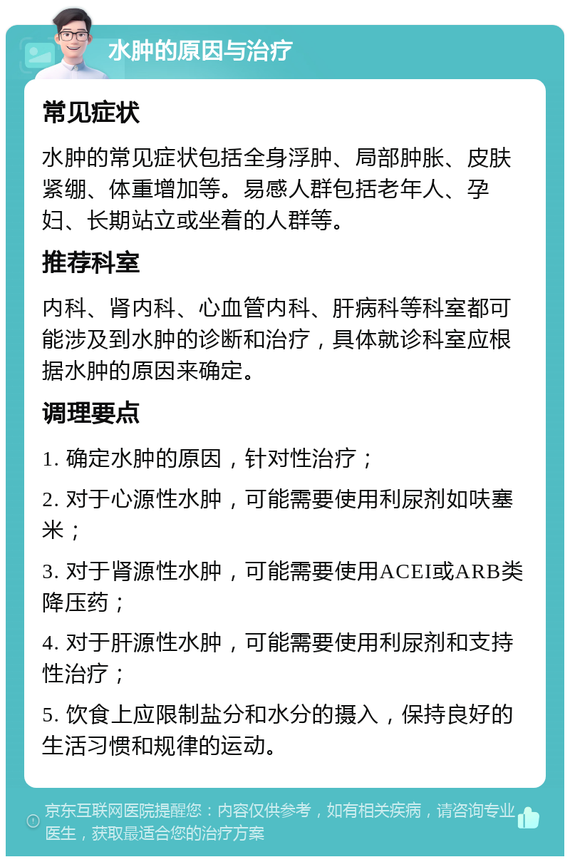 水肿的原因与治疗 常见症状 水肿的常见症状包括全身浮肿、局部肿胀、皮肤紧绷、体重增加等。易感人群包括老年人、孕妇、长期站立或坐着的人群等。 推荐科室 内科、肾内科、心血管内科、肝病科等科室都可能涉及到水肿的诊断和治疗，具体就诊科室应根据水肿的原因来确定。 调理要点 1. 确定水肿的原因，针对性治疗； 2. 对于心源性水肿，可能需要使用利尿剂如呋塞米； 3. 对于肾源性水肿，可能需要使用ACEI或ARB类降压药； 4. 对于肝源性水肿，可能需要使用利尿剂和支持性治疗； 5. 饮食上应限制盐分和水分的摄入，保持良好的生活习惯和规律的运动。