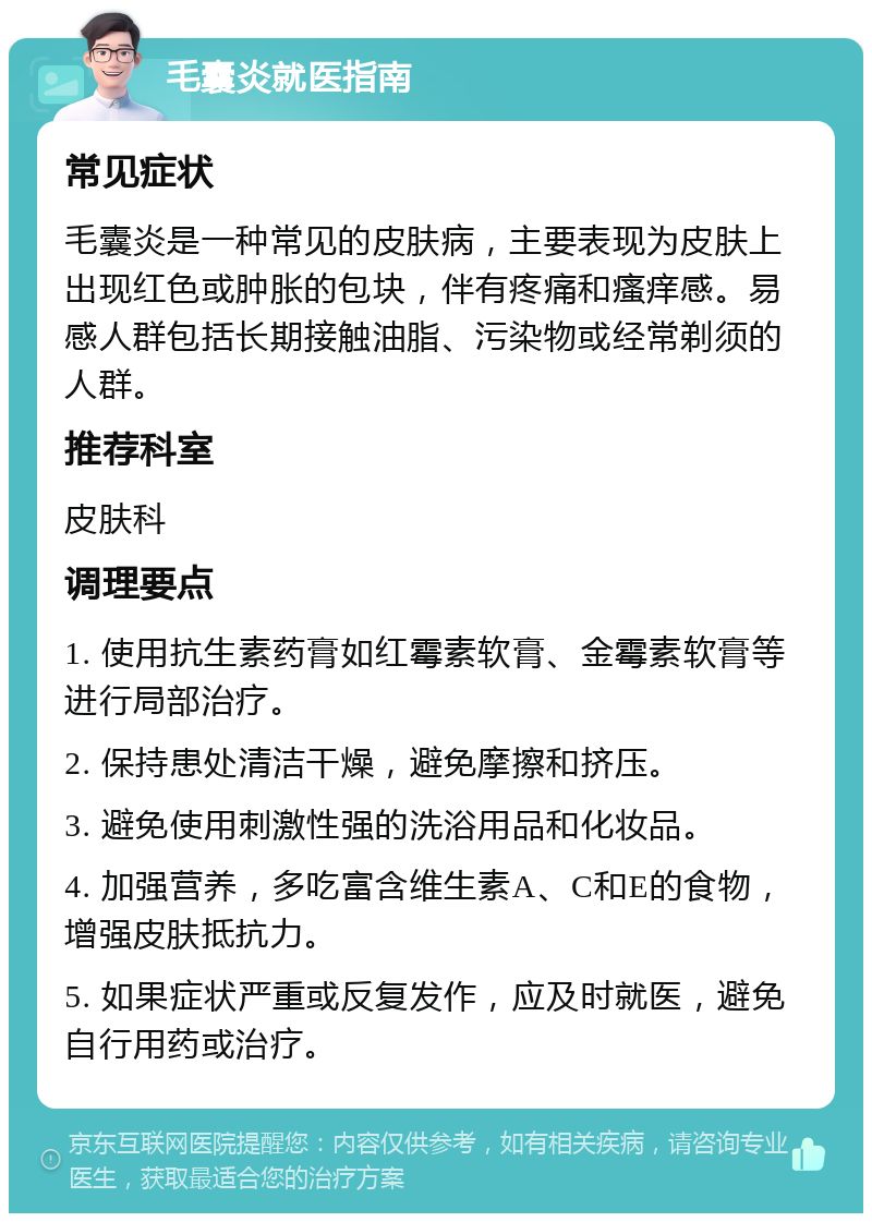 毛囊炎就医指南 常见症状 毛囊炎是一种常见的皮肤病，主要表现为皮肤上出现红色或肿胀的包块，伴有疼痛和瘙痒感。易感人群包括长期接触油脂、污染物或经常剃须的人群。 推荐科室 皮肤科 调理要点 1. 使用抗生素药膏如红霉素软膏、金霉素软膏等进行局部治疗。 2. 保持患处清洁干燥，避免摩擦和挤压。 3. 避免使用刺激性强的洗浴用品和化妆品。 4. 加强营养，多吃富含维生素A、C和E的食物，增强皮肤抵抗力。 5. 如果症状严重或反复发作，应及时就医，避免自行用药或治疗。