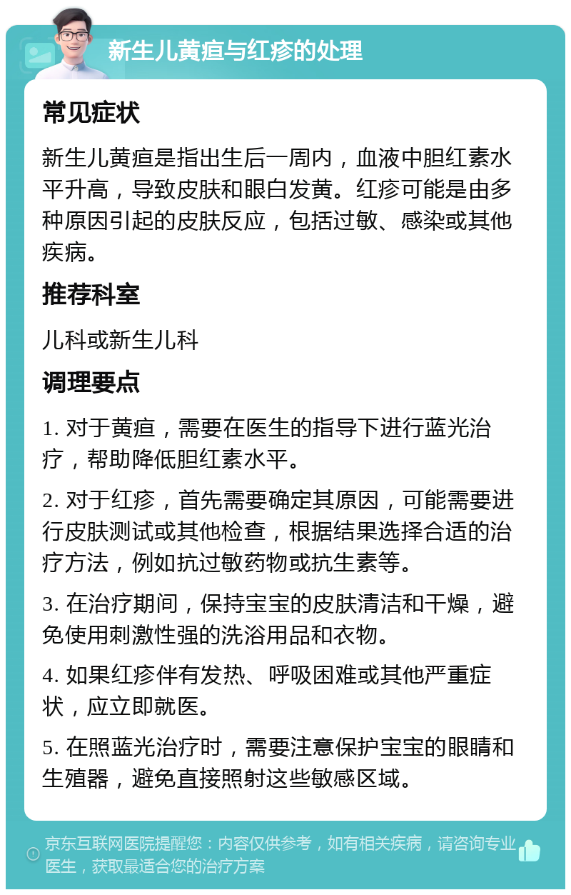 新生儿黄疸与红疹的处理 常见症状 新生儿黄疸是指出生后一周内，血液中胆红素水平升高，导致皮肤和眼白发黄。红疹可能是由多种原因引起的皮肤反应，包括过敏、感染或其他疾病。 推荐科室 儿科或新生儿科 调理要点 1. 对于黄疸，需要在医生的指导下进行蓝光治疗，帮助降低胆红素水平。 2. 对于红疹，首先需要确定其原因，可能需要进行皮肤测试或其他检查，根据结果选择合适的治疗方法，例如抗过敏药物或抗生素等。 3. 在治疗期间，保持宝宝的皮肤清洁和干燥，避免使用刺激性强的洗浴用品和衣物。 4. 如果红疹伴有发热、呼吸困难或其他严重症状，应立即就医。 5. 在照蓝光治疗时，需要注意保护宝宝的眼睛和生殖器，避免直接照射这些敏感区域。