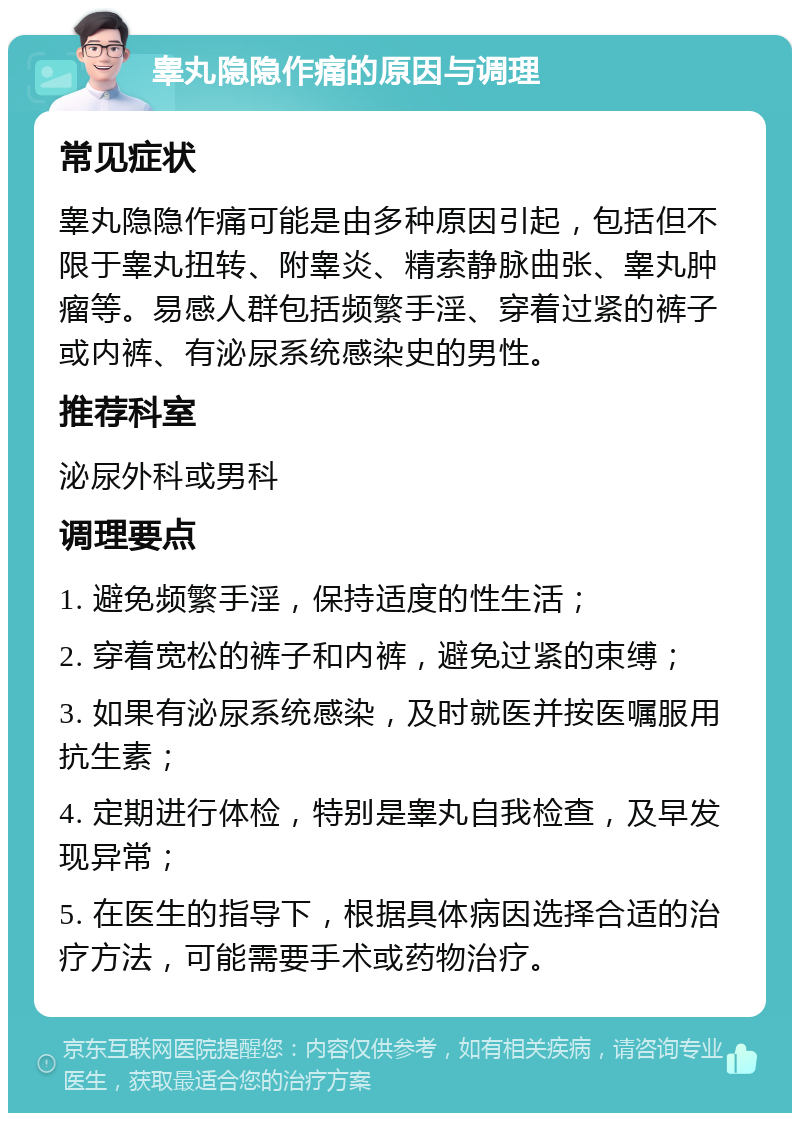 睾丸隐隐作痛的原因与调理 常见症状 睾丸隐隐作痛可能是由多种原因引起，包括但不限于睾丸扭转、附睾炎、精索静脉曲张、睾丸肿瘤等。易感人群包括频繁手淫、穿着过紧的裤子或内裤、有泌尿系统感染史的男性。 推荐科室 泌尿外科或男科 调理要点 1. 避免频繁手淫，保持适度的性生活； 2. 穿着宽松的裤子和内裤，避免过紧的束缚； 3. 如果有泌尿系统感染，及时就医并按医嘱服用抗生素； 4. 定期进行体检，特别是睾丸自我检查，及早发现异常； 5. 在医生的指导下，根据具体病因选择合适的治疗方法，可能需要手术或药物治疗。