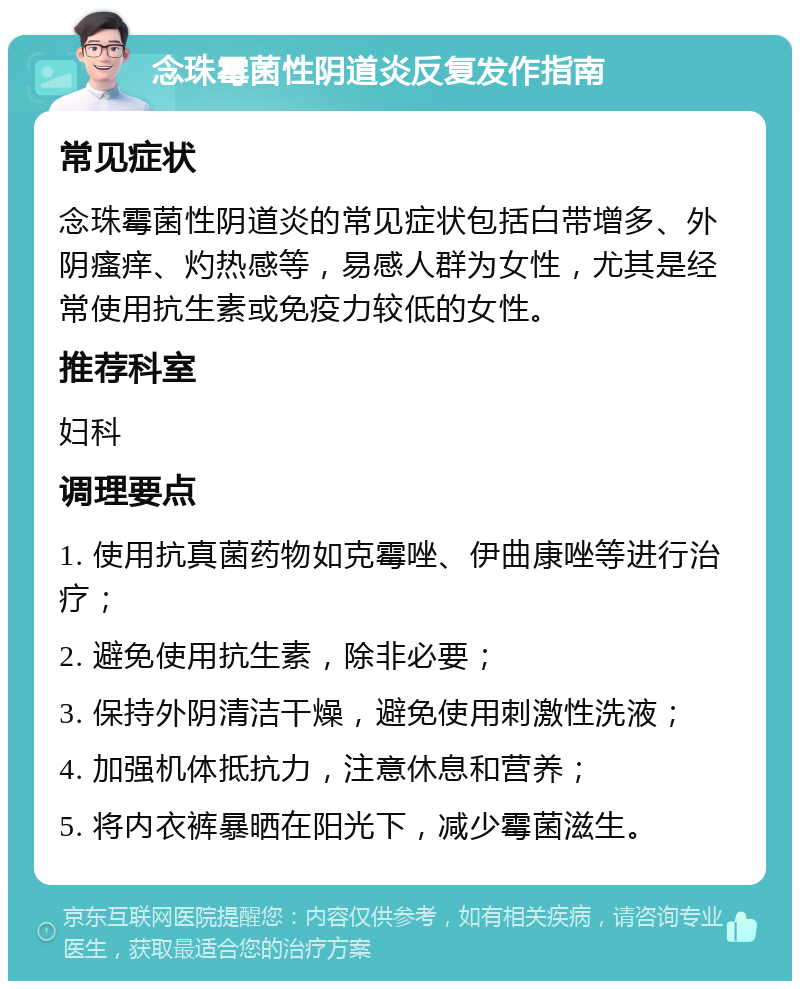 念珠霉菌性阴道炎反复发作指南 常见症状 念珠霉菌性阴道炎的常见症状包括白带增多、外阴瘙痒、灼热感等，易感人群为女性，尤其是经常使用抗生素或免疫力较低的女性。 推荐科室 妇科 调理要点 1. 使用抗真菌药物如克霉唑、伊曲康唑等进行治疗； 2. 避免使用抗生素，除非必要； 3. 保持外阴清洁干燥，避免使用刺激性洗液； 4. 加强机体抵抗力，注意休息和营养； 5. 将内衣裤暴晒在阳光下，减少霉菌滋生。