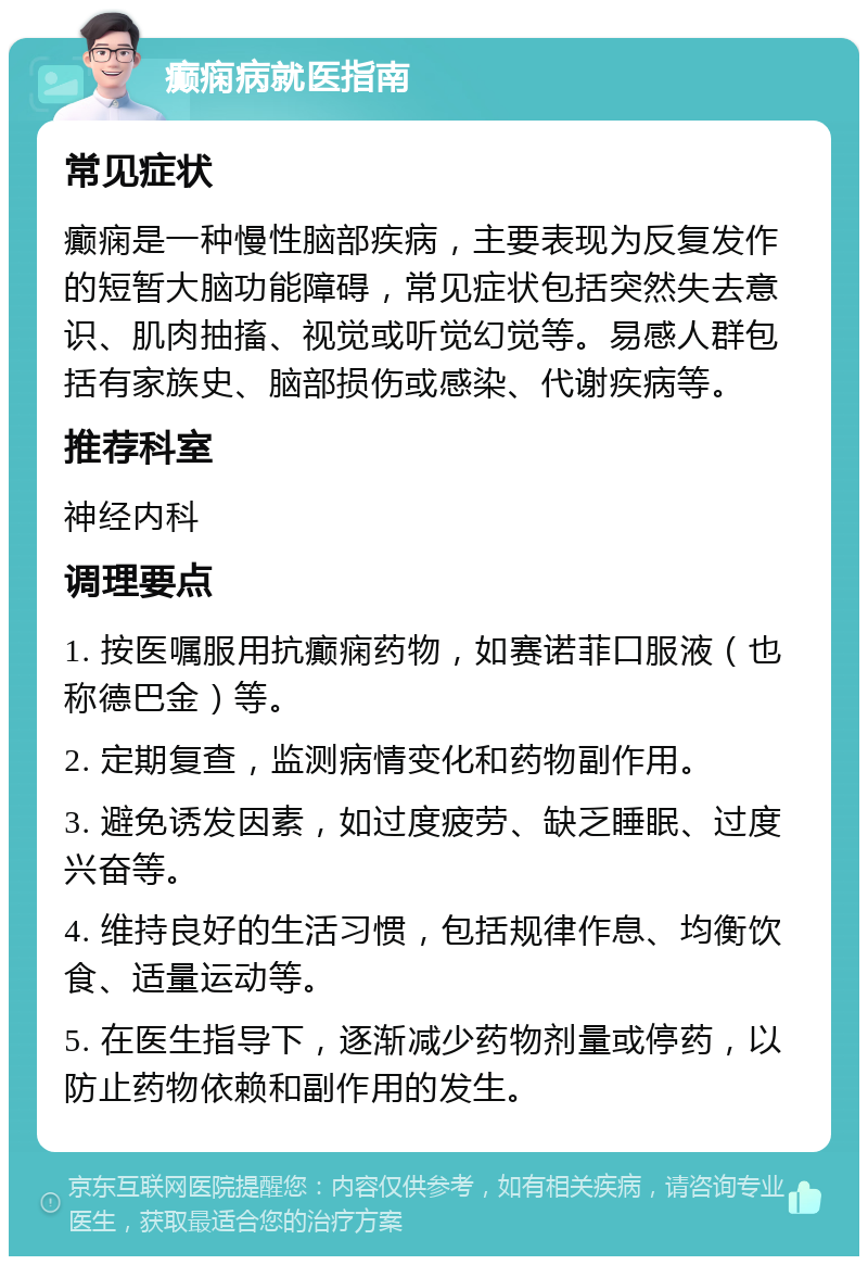 癫痫病就医指南 常见症状 癫痫是一种慢性脑部疾病，主要表现为反复发作的短暂大脑功能障碍，常见症状包括突然失去意识、肌肉抽搐、视觉或听觉幻觉等。易感人群包括有家族史、脑部损伤或感染、代谢疾病等。 推荐科室 神经内科 调理要点 1. 按医嘱服用抗癫痫药物，如赛诺菲口服液（也称德巴金）等。 2. 定期复查，监测病情变化和药物副作用。 3. 避免诱发因素，如过度疲劳、缺乏睡眠、过度兴奋等。 4. 维持良好的生活习惯，包括规律作息、均衡饮食、适量运动等。 5. 在医生指导下，逐渐减少药物剂量或停药，以防止药物依赖和副作用的发生。