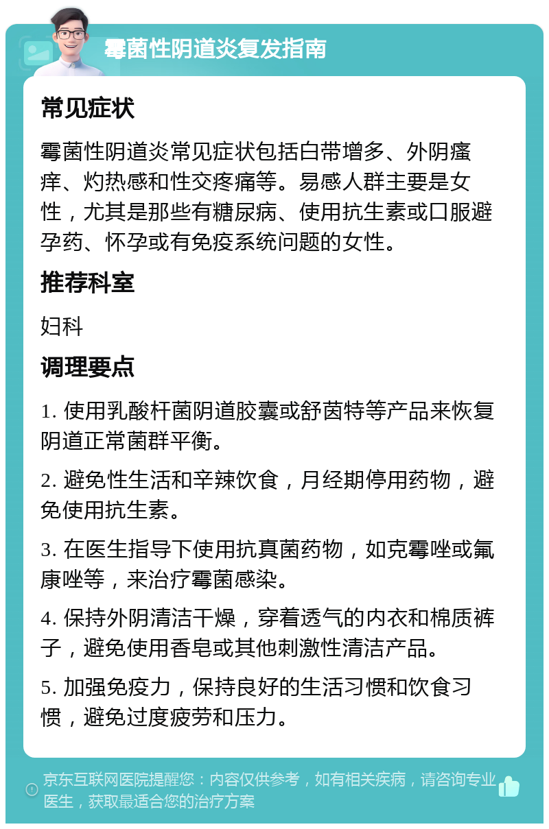 霉菌性阴道炎复发指南 常见症状 霉菌性阴道炎常见症状包括白带增多、外阴瘙痒、灼热感和性交疼痛等。易感人群主要是女性，尤其是那些有糖尿病、使用抗生素或口服避孕药、怀孕或有免疫系统问题的女性。 推荐科室 妇科 调理要点 1. 使用乳酸杆菌阴道胶囊或舒茵特等产品来恢复阴道正常菌群平衡。 2. 避免性生活和辛辣饮食，月经期停用药物，避免使用抗生素。 3. 在医生指导下使用抗真菌药物，如克霉唑或氟康唑等，来治疗霉菌感染。 4. 保持外阴清洁干燥，穿着透气的内衣和棉质裤子，避免使用香皂或其他刺激性清洁产品。 5. 加强免疫力，保持良好的生活习惯和饮食习惯，避免过度疲劳和压力。