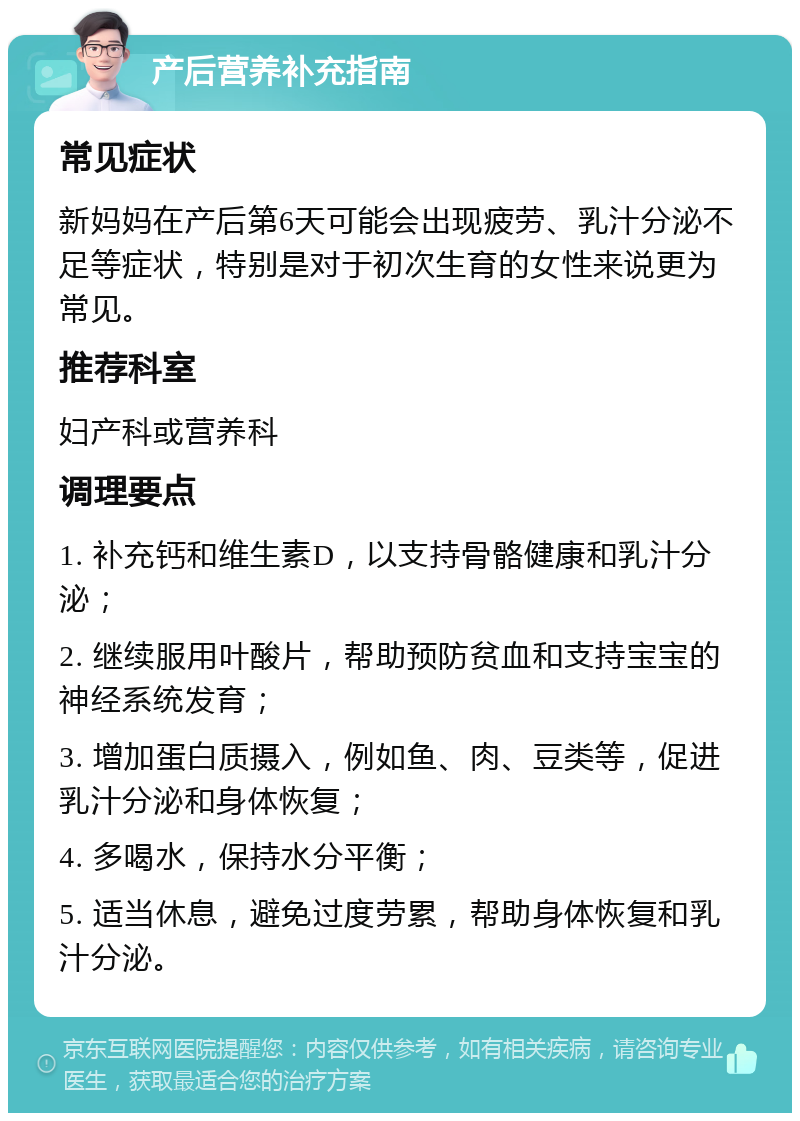 产后营养补充指南 常见症状 新妈妈在产后第6天可能会出现疲劳、乳汁分泌不足等症状，特别是对于初次生育的女性来说更为常见。 推荐科室 妇产科或营养科 调理要点 1. 补充钙和维生素D，以支持骨骼健康和乳汁分泌； 2. 继续服用叶酸片，帮助预防贫血和支持宝宝的神经系统发育； 3. 增加蛋白质摄入，例如鱼、肉、豆类等，促进乳汁分泌和身体恢复； 4. 多喝水，保持水分平衡； 5. 适当休息，避免过度劳累，帮助身体恢复和乳汁分泌。