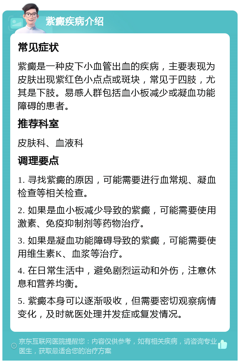 紫癜疾病介绍 常见症状 紫癜是一种皮下小血管出血的疾病，主要表现为皮肤出现紫红色小点点或斑块，常见于四肢，尤其是下肢。易感人群包括血小板减少或凝血功能障碍的患者。 推荐科室 皮肤科、血液科 调理要点 1. 寻找紫癜的原因，可能需要进行血常规、凝血检查等相关检查。 2. 如果是血小板减少导致的紫癜，可能需要使用激素、免疫抑制剂等药物治疗。 3. 如果是凝血功能障碍导致的紫癜，可能需要使用维生素K、血浆等治疗。 4. 在日常生活中，避免剧烈运动和外伤，注意休息和营养均衡。 5. 紫癜本身可以逐渐吸收，但需要密切观察病情变化，及时就医处理并发症或复发情况。