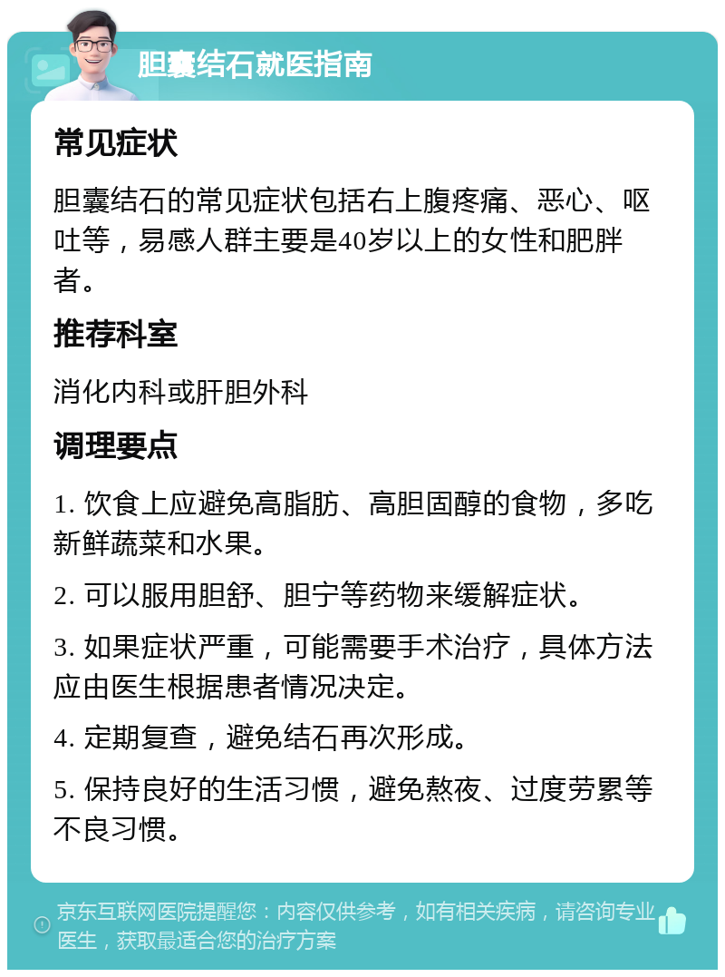 胆囊结石就医指南 常见症状 胆囊结石的常见症状包括右上腹疼痛、恶心、呕吐等，易感人群主要是40岁以上的女性和肥胖者。 推荐科室 消化内科或肝胆外科 调理要点 1. 饮食上应避免高脂肪、高胆固醇的食物，多吃新鲜蔬菜和水果。 2. 可以服用胆舒、胆宁等药物来缓解症状。 3. 如果症状严重，可能需要手术治疗，具体方法应由医生根据患者情况决定。 4. 定期复查，避免结石再次形成。 5. 保持良好的生活习惯，避免熬夜、过度劳累等不良习惯。