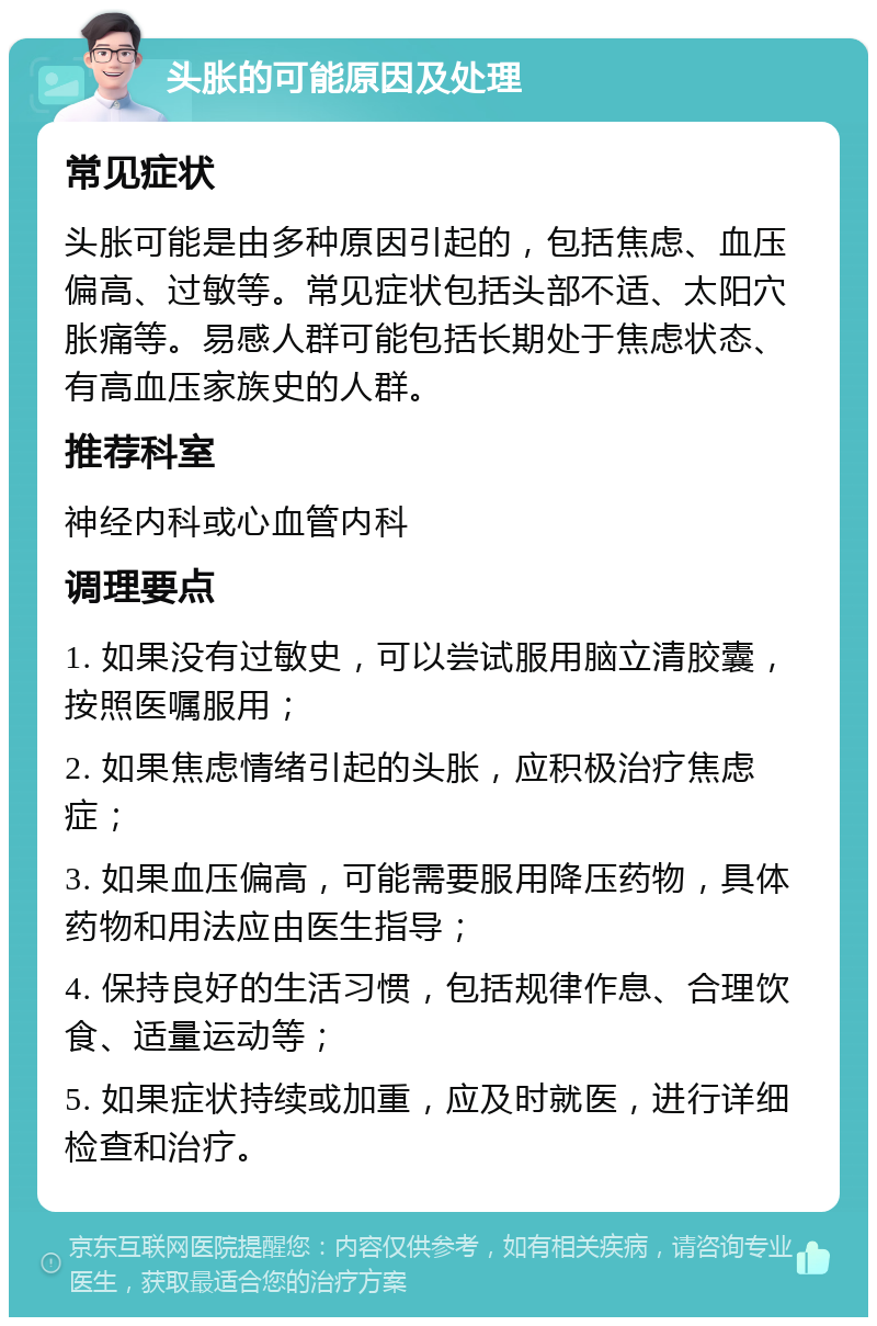 头胀的可能原因及处理 常见症状 头胀可能是由多种原因引起的，包括焦虑、血压偏高、过敏等。常见症状包括头部不适、太阳穴胀痛等。易感人群可能包括长期处于焦虑状态、有高血压家族史的人群。 推荐科室 神经内科或心血管内科 调理要点 1. 如果没有过敏史，可以尝试服用脑立清胶囊，按照医嘱服用； 2. 如果焦虑情绪引起的头胀，应积极治疗焦虑症； 3. 如果血压偏高，可能需要服用降压药物，具体药物和用法应由医生指导； 4. 保持良好的生活习惯，包括规律作息、合理饮食、适量运动等； 5. 如果症状持续或加重，应及时就医，进行详细检查和治疗。