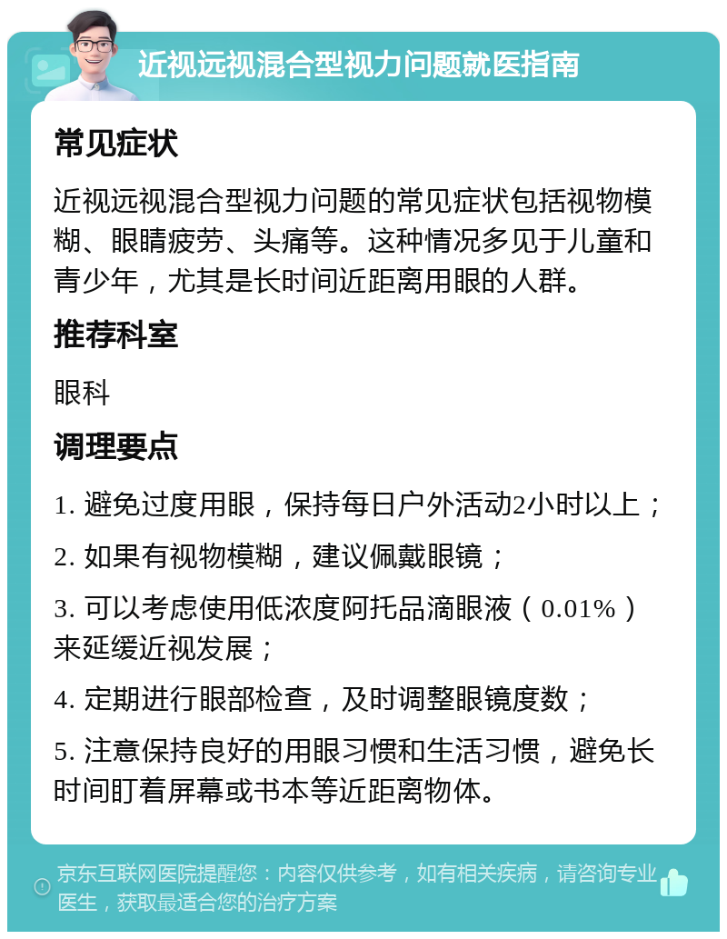 近视远视混合型视力问题就医指南 常见症状 近视远视混合型视力问题的常见症状包括视物模糊、眼睛疲劳、头痛等。这种情况多见于儿童和青少年，尤其是长时间近距离用眼的人群。 推荐科室 眼科 调理要点 1. 避免过度用眼，保持每日户外活动2小时以上； 2. 如果有视物模糊，建议佩戴眼镜； 3. 可以考虑使用低浓度阿托品滴眼液（0.01%）来延缓近视发展； 4. 定期进行眼部检查，及时调整眼镜度数； 5. 注意保持良好的用眼习惯和生活习惯，避免长时间盯着屏幕或书本等近距离物体。