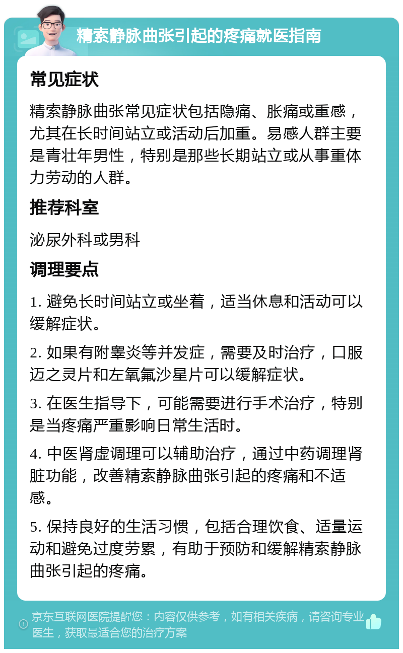 精索静脉曲张引起的疼痛就医指南 常见症状 精索静脉曲张常见症状包括隐痛、胀痛或重感，尤其在长时间站立或活动后加重。易感人群主要是青壮年男性，特别是那些长期站立或从事重体力劳动的人群。 推荐科室 泌尿外科或男科 调理要点 1. 避免长时间站立或坐着，适当休息和活动可以缓解症状。 2. 如果有附睾炎等并发症，需要及时治疗，口服迈之灵片和左氧氟沙星片可以缓解症状。 3. 在医生指导下，可能需要进行手术治疗，特别是当疼痛严重影响日常生活时。 4. 中医肾虚调理可以辅助治疗，通过中药调理肾脏功能，改善精索静脉曲张引起的疼痛和不适感。 5. 保持良好的生活习惯，包括合理饮食、适量运动和避免过度劳累，有助于预防和缓解精索静脉曲张引起的疼痛。