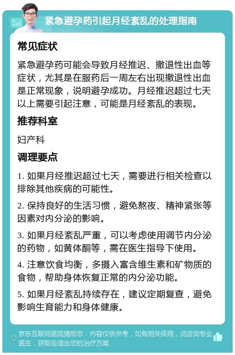 紧急避孕药引起月经紊乱的处理指南 常见症状 紧急避孕药可能会导致月经推迟、撤退性出血等症状，尤其是在服药后一周左右出现撤退性出血是正常现象，说明避孕成功。月经推迟超过七天以上需要引起注意，可能是月经紊乱的表现。 推荐科室 妇产科 调理要点 1. 如果月经推迟超过七天，需要进行相关检查以排除其他疾病的可能性。 2. 保持良好的生活习惯，避免熬夜、精神紧张等因素对内分泌的影响。 3. 如果月经紊乱严重，可以考虑使用调节内分泌的药物，如黄体酮等，需在医生指导下使用。 4. 注意饮食均衡，多摄入富含维生素和矿物质的食物，帮助身体恢复正常的内分泌功能。 5. 如果月经紊乱持续存在，建议定期复查，避免影响生育能力和身体健康。