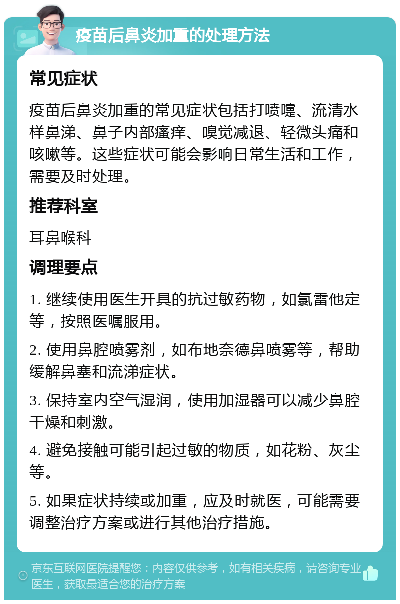 疫苗后鼻炎加重的处理方法 常见症状 疫苗后鼻炎加重的常见症状包括打喷嚏、流清水样鼻涕、鼻子内部瘙痒、嗅觉减退、轻微头痛和咳嗽等。这些症状可能会影响日常生活和工作，需要及时处理。 推荐科室 耳鼻喉科 调理要点 1. 继续使用医生开具的抗过敏药物，如氯雷他定等，按照医嘱服用。 2. 使用鼻腔喷雾剂，如布地奈德鼻喷雾等，帮助缓解鼻塞和流涕症状。 3. 保持室内空气湿润，使用加湿器可以减少鼻腔干燥和刺激。 4. 避免接触可能引起过敏的物质，如花粉、灰尘等。 5. 如果症状持续或加重，应及时就医，可能需要调整治疗方案或进行其他治疗措施。