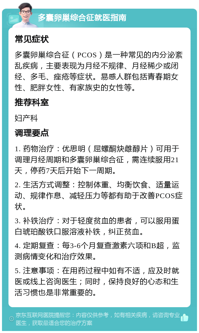 多囊卵巢综合征就医指南 常见症状 多囊卵巢综合征（PCOS）是一种常见的内分泌紊乱疾病，主要表现为月经不规律、月经稀少或闭经、多毛、痤疮等症状。易感人群包括青春期女性、肥胖女性、有家族史的女性等。 推荐科室 妇产科 调理要点 1. 药物治疗：优思明（屈螺酮炔雌醇片）可用于调理月经周期和多囊卵巢综合征，需连续服用21天，停药7天后开始下一周期。 2. 生活方式调整：控制体重、均衡饮食、适量运动、规律作息、减轻压力等都有助于改善PCOS症状。 3. 补铁治疗：对于轻度贫血的患者，可以服用蛋白琥珀酸铁口服溶液补铁，纠正贫血。 4. 定期复查：每3-6个月复查激素六项和B超，监测病情变化和治疗效果。 5. 注意事项：在用药过程中如有不适，应及时就医或线上咨询医生；同时，保持良好的心态和生活习惯也是非常重要的。