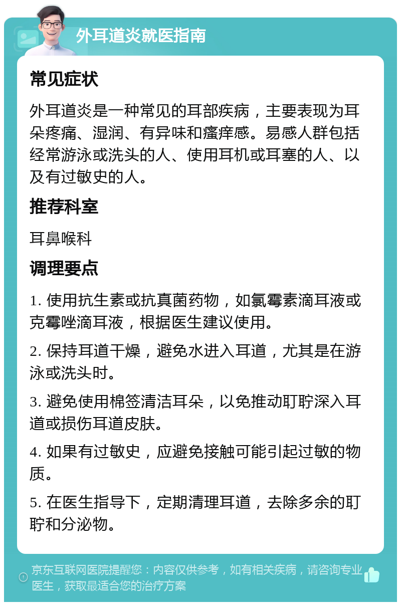 外耳道炎就医指南 常见症状 外耳道炎是一种常见的耳部疾病，主要表现为耳朵疼痛、湿润、有异味和瘙痒感。易感人群包括经常游泳或洗头的人、使用耳机或耳塞的人、以及有过敏史的人。 推荐科室 耳鼻喉科 调理要点 1. 使用抗生素或抗真菌药物，如氯霉素滴耳液或克霉唑滴耳液，根据医生建议使用。 2. 保持耳道干燥，避免水进入耳道，尤其是在游泳或洗头时。 3. 避免使用棉签清洁耳朵，以免推动耵聍深入耳道或损伤耳道皮肤。 4. 如果有过敏史，应避免接触可能引起过敏的物质。 5. 在医生指导下，定期清理耳道，去除多余的耵聍和分泌物。