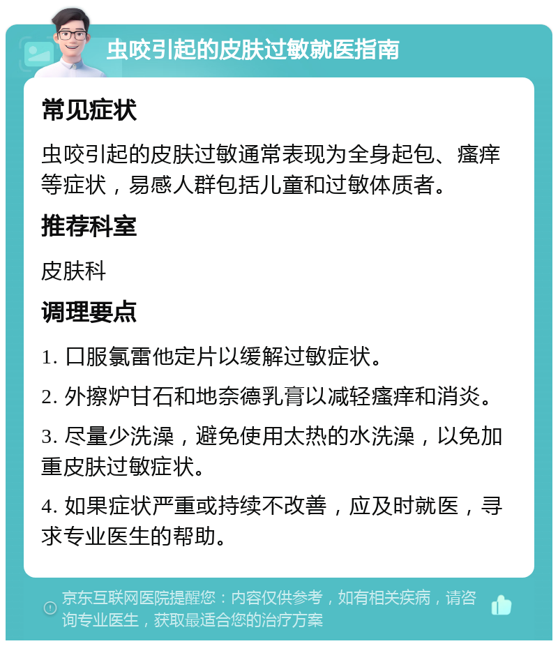 虫咬引起的皮肤过敏就医指南 常见症状 虫咬引起的皮肤过敏通常表现为全身起包、瘙痒等症状，易感人群包括儿童和过敏体质者。 推荐科室 皮肤科 调理要点 1. 口服氯雷他定片以缓解过敏症状。 2. 外擦炉甘石和地奈德乳膏以减轻瘙痒和消炎。 3. 尽量少洗澡，避免使用太热的水洗澡，以免加重皮肤过敏症状。 4. 如果症状严重或持续不改善，应及时就医，寻求专业医生的帮助。