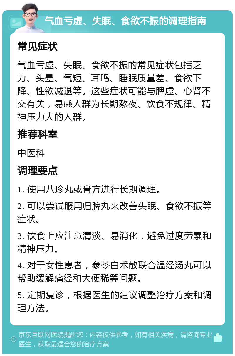 气血亏虚、失眠、食欲不振的调理指南 常见症状 气血亏虚、失眠、食欲不振的常见症状包括乏力、头晕、气短、耳鸣、睡眠质量差、食欲下降、性欲减退等。这些症状可能与脾虚、心肾不交有关，易感人群为长期熬夜、饮食不规律、精神压力大的人群。 推荐科室 中医科 调理要点 1. 使用八珍丸或膏方进行长期调理。 2. 可以尝试服用归脾丸来改善失眠、食欲不振等症状。 3. 饮食上应注意清淡、易消化，避免过度劳累和精神压力。 4. 对于女性患者，参苓白术散联合温经汤丸可以帮助缓解痛经和大便稀等问题。 5. 定期复诊，根据医生的建议调整治疗方案和调理方法。