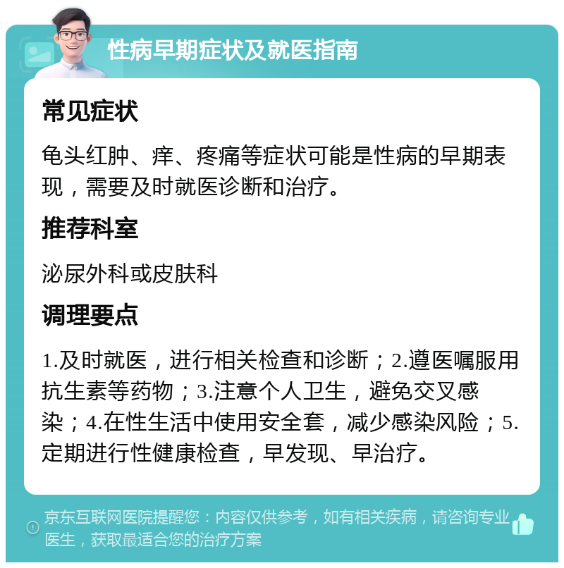 性病早期症状及就医指南 常见症状 龟头红肿、痒、疼痛等症状可能是性病的早期表现，需要及时就医诊断和治疗。 推荐科室 泌尿外科或皮肤科 调理要点 1.及时就医，进行相关检查和诊断；2.遵医嘱服用抗生素等药物；3.注意个人卫生，避免交叉感染；4.在性生活中使用安全套，减少感染风险；5.定期进行性健康检查，早发现、早治疗。