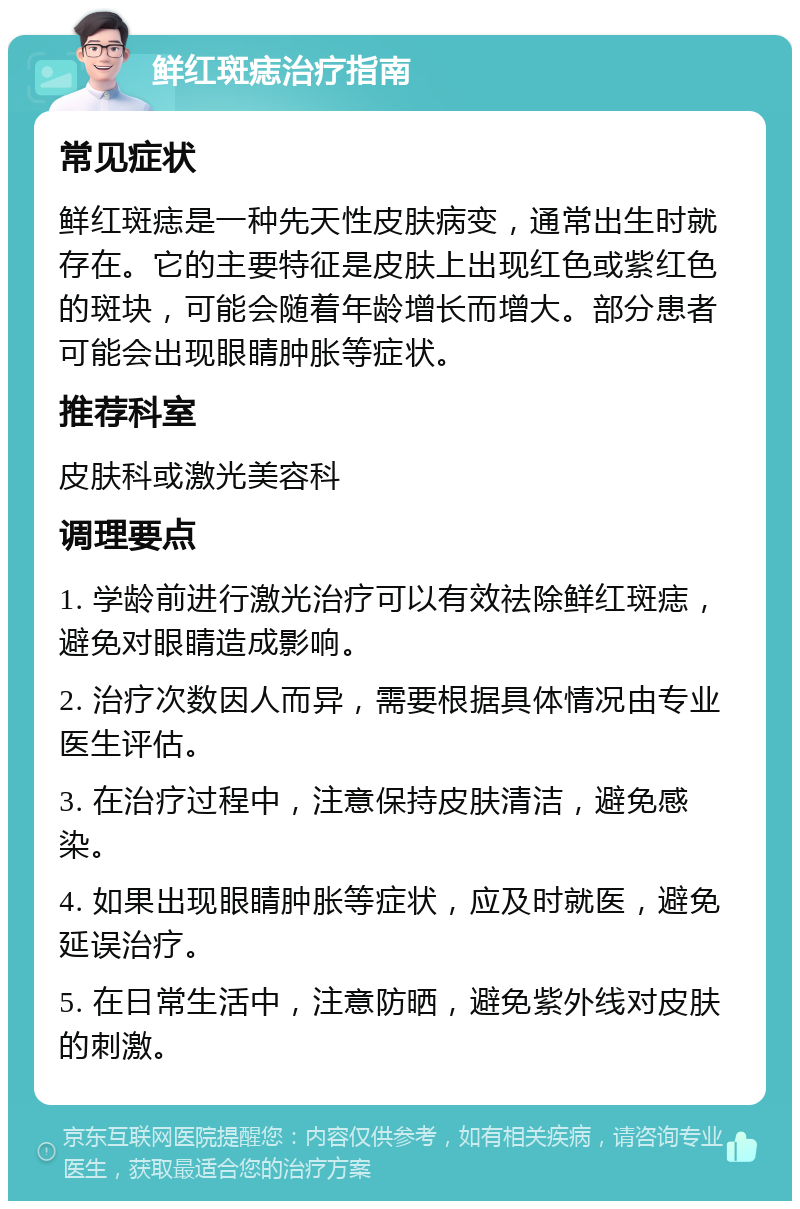 鲜红斑痣治疗指南 常见症状 鲜红斑痣是一种先天性皮肤病变，通常出生时就存在。它的主要特征是皮肤上出现红色或紫红色的斑块，可能会随着年龄增长而增大。部分患者可能会出现眼睛肿胀等症状。 推荐科室 皮肤科或激光美容科 调理要点 1. 学龄前进行激光治疗可以有效祛除鲜红斑痣，避免对眼睛造成影响。 2. 治疗次数因人而异，需要根据具体情况由专业医生评估。 3. 在治疗过程中，注意保持皮肤清洁，避免感染。 4. 如果出现眼睛肿胀等症状，应及时就医，避免延误治疗。 5. 在日常生活中，注意防晒，避免紫外线对皮肤的刺激。