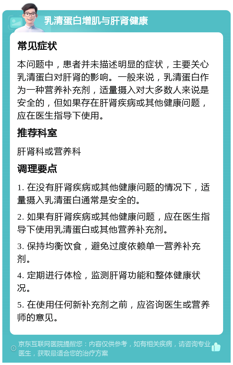 乳清蛋白增肌与肝肾健康 常见症状 本问题中，患者并未描述明显的症状，主要关心乳清蛋白对肝肾的影响。一般来说，乳清蛋白作为一种营养补充剂，适量摄入对大多数人来说是安全的，但如果存在肝肾疾病或其他健康问题，应在医生指导下使用。 推荐科室 肝肾科或营养科 调理要点 1. 在没有肝肾疾病或其他健康问题的情况下，适量摄入乳清蛋白通常是安全的。 2. 如果有肝肾疾病或其他健康问题，应在医生指导下使用乳清蛋白或其他营养补充剂。 3. 保持均衡饮食，避免过度依赖单一营养补充剂。 4. 定期进行体检，监测肝肾功能和整体健康状况。 5. 在使用任何新补充剂之前，应咨询医生或营养师的意见。