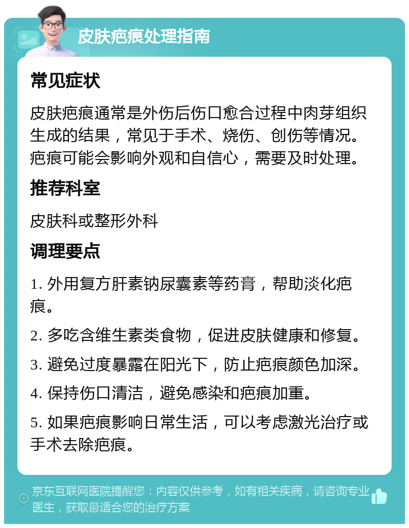 皮肤疤痕处理指南 常见症状 皮肤疤痕通常是外伤后伤口愈合过程中肉芽组织生成的结果，常见于手术、烧伤、创伤等情况。疤痕可能会影响外观和自信心，需要及时处理。 推荐科室 皮肤科或整形外科 调理要点 1. 外用复方肝素钠尿囊素等药膏，帮助淡化疤痕。 2. 多吃含维生素类食物，促进皮肤健康和修复。 3. 避免过度暴露在阳光下，防止疤痕颜色加深。 4. 保持伤口清洁，避免感染和疤痕加重。 5. 如果疤痕影响日常生活，可以考虑激光治疗或手术去除疤痕。