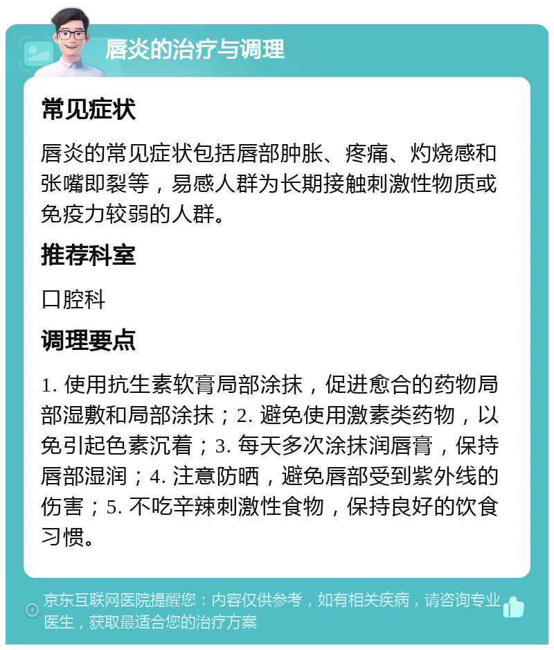 唇炎的治疗与调理 常见症状 唇炎的常见症状包括唇部肿胀、疼痛、灼烧感和张嘴即裂等，易感人群为长期接触刺激性物质或免疫力较弱的人群。 推荐科室 口腔科 调理要点 1. 使用抗生素软膏局部涂抹，促进愈合的药物局部湿敷和局部涂抹；2. 避免使用激素类药物，以免引起色素沉着；3. 每天多次涂抹润唇膏，保持唇部湿润；4. 注意防晒，避免唇部受到紫外线的伤害；5. 不吃辛辣刺激性食物，保持良好的饮食习惯。