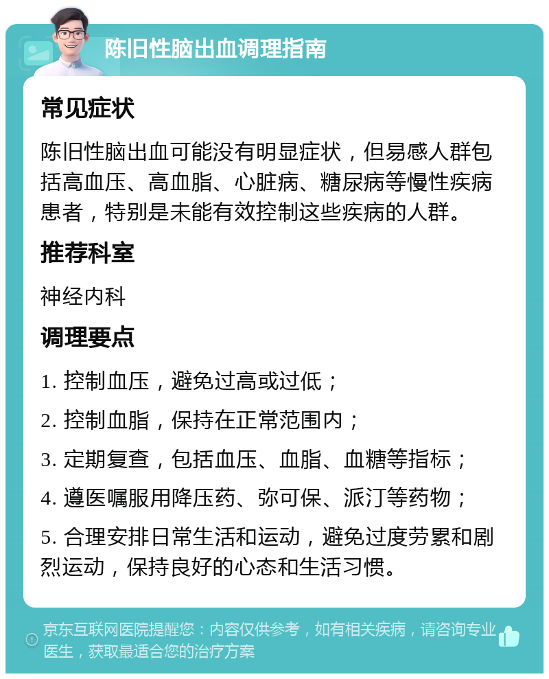 陈旧性脑出血调理指南 常见症状 陈旧性脑出血可能没有明显症状，但易感人群包括高血压、高血脂、心脏病、糖尿病等慢性疾病患者，特别是未能有效控制这些疾病的人群。 推荐科室 神经内科 调理要点 1. 控制血压，避免过高或过低； 2. 控制血脂，保持在正常范围内； 3. 定期复查，包括血压、血脂、血糖等指标； 4. 遵医嘱服用降压药、弥可保、派汀等药物； 5. 合理安排日常生活和运动，避免过度劳累和剧烈运动，保持良好的心态和生活习惯。