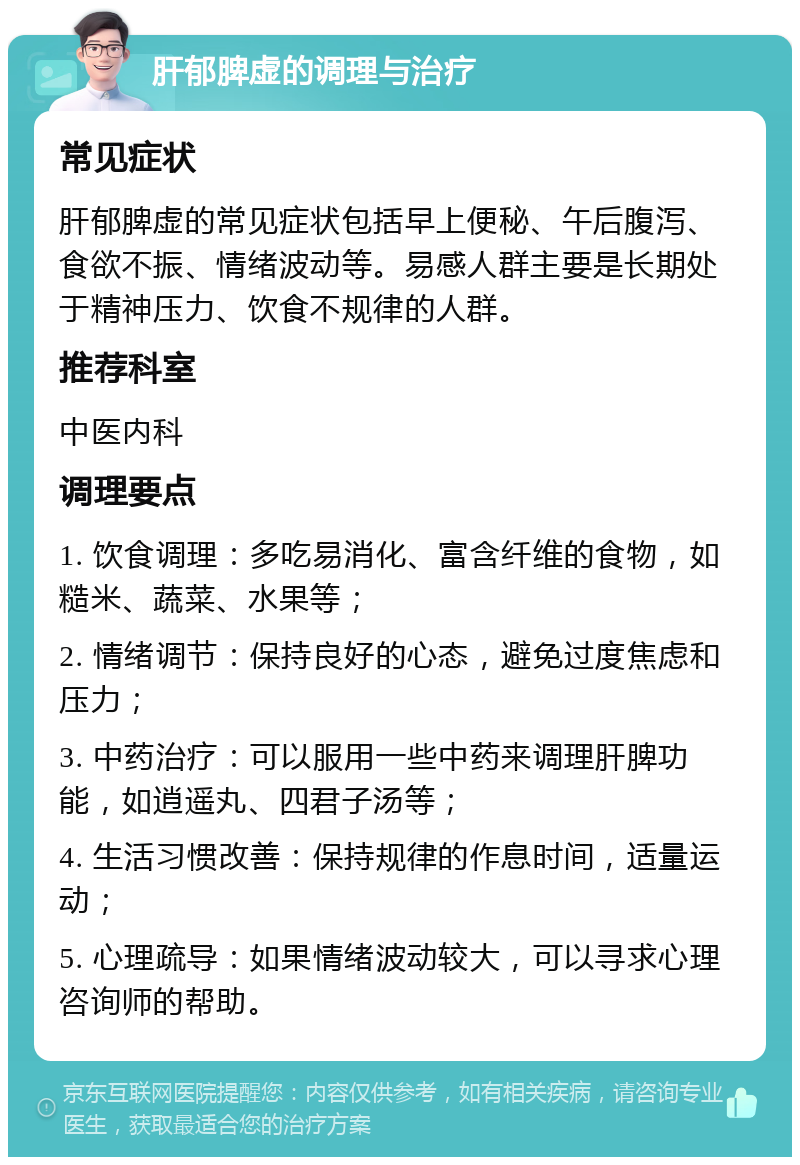 肝郁脾虚的调理与治疗 常见症状 肝郁脾虚的常见症状包括早上便秘、午后腹泻、食欲不振、情绪波动等。易感人群主要是长期处于精神压力、饮食不规律的人群。 推荐科室 中医内科 调理要点 1. 饮食调理：多吃易消化、富含纤维的食物，如糙米、蔬菜、水果等； 2. 情绪调节：保持良好的心态，避免过度焦虑和压力； 3. 中药治疗：可以服用一些中药来调理肝脾功能，如逍遥丸、四君子汤等； 4. 生活习惯改善：保持规律的作息时间，适量运动； 5. 心理疏导：如果情绪波动较大，可以寻求心理咨询师的帮助。