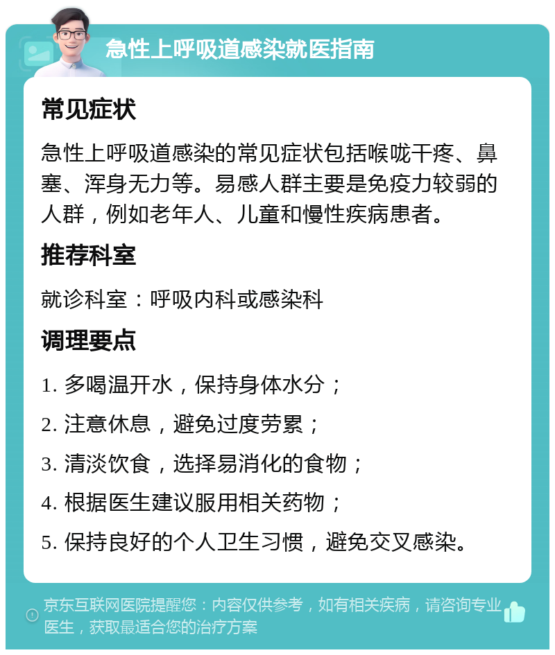 急性上呼吸道感染就医指南 常见症状 急性上呼吸道感染的常见症状包括喉咙干疼、鼻塞、浑身无力等。易感人群主要是免疫力较弱的人群，例如老年人、儿童和慢性疾病患者。 推荐科室 就诊科室：呼吸内科或感染科 调理要点 1. 多喝温开水，保持身体水分； 2. 注意休息，避免过度劳累； 3. 清淡饮食，选择易消化的食物； 4. 根据医生建议服用相关药物； 5. 保持良好的个人卫生习惯，避免交叉感染。