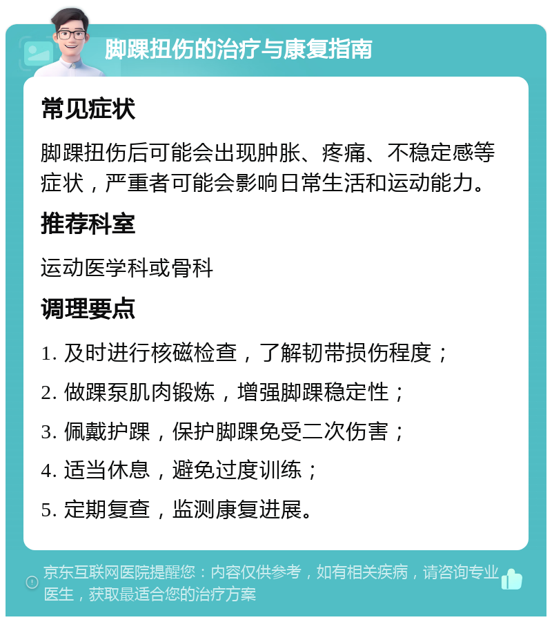 脚踝扭伤的治疗与康复指南 常见症状 脚踝扭伤后可能会出现肿胀、疼痛、不稳定感等症状，严重者可能会影响日常生活和运动能力。 推荐科室 运动医学科或骨科 调理要点 1. 及时进行核磁检查，了解韧带损伤程度； 2. 做踝泵肌肉锻炼，增强脚踝稳定性； 3. 佩戴护踝，保护脚踝免受二次伤害； 4. 适当休息，避免过度训练； 5. 定期复查，监测康复进展。