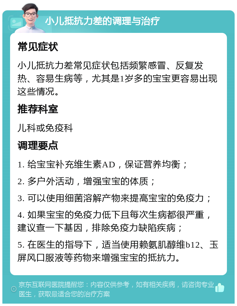 小儿抵抗力差的调理与治疗 常见症状 小儿抵抗力差常见症状包括频繁感冒、反复发热、容易生病等，尤其是1岁多的宝宝更容易出现这些情况。 推荐科室 儿科或免疫科 调理要点 1. 给宝宝补充维生素AD，保证营养均衡； 2. 多户外活动，增强宝宝的体质； 3. 可以使用细菌溶解产物来提高宝宝的免疫力； 4. 如果宝宝的免疫力低下且每次生病都很严重，建议查一下基因，排除免疫力缺陷疾病； 5. 在医生的指导下，适当使用赖氨肌醇维b12、玉屏风口服液等药物来增强宝宝的抵抗力。