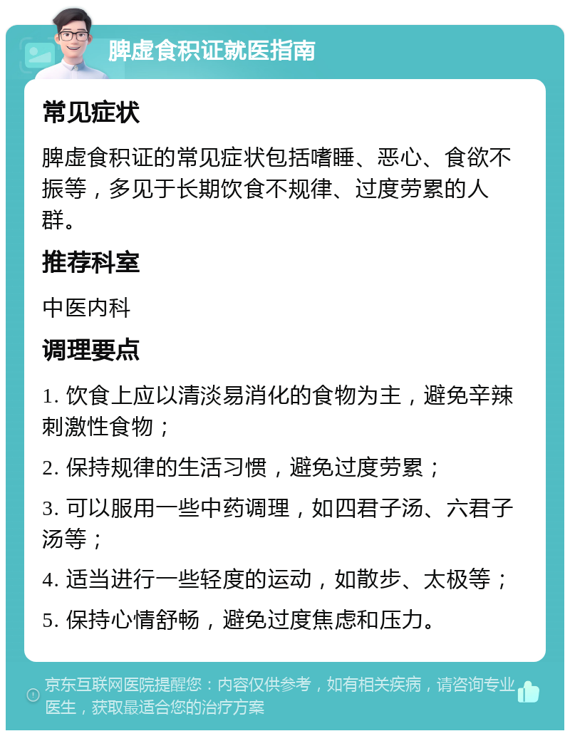 脾虚食积证就医指南 常见症状 脾虚食积证的常见症状包括嗜睡、恶心、食欲不振等，多见于长期饮食不规律、过度劳累的人群。 推荐科室 中医内科 调理要点 1. 饮食上应以清淡易消化的食物为主，避免辛辣刺激性食物； 2. 保持规律的生活习惯，避免过度劳累； 3. 可以服用一些中药调理，如四君子汤、六君子汤等； 4. 适当进行一些轻度的运动，如散步、太极等； 5. 保持心情舒畅，避免过度焦虑和压力。