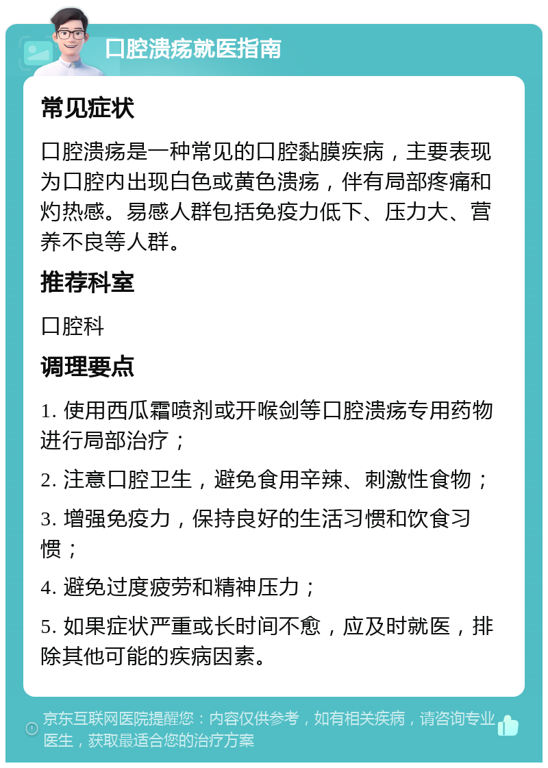 口腔溃疡就医指南 常见症状 口腔溃疡是一种常见的口腔黏膜疾病，主要表现为口腔内出现白色或黄色溃疡，伴有局部疼痛和灼热感。易感人群包括免疫力低下、压力大、营养不良等人群。 推荐科室 口腔科 调理要点 1. 使用西瓜霜喷剂或开喉剑等口腔溃疡专用药物进行局部治疗； 2. 注意口腔卫生，避免食用辛辣、刺激性食物； 3. 增强免疫力，保持良好的生活习惯和饮食习惯； 4. 避免过度疲劳和精神压力； 5. 如果症状严重或长时间不愈，应及时就医，排除其他可能的疾病因素。