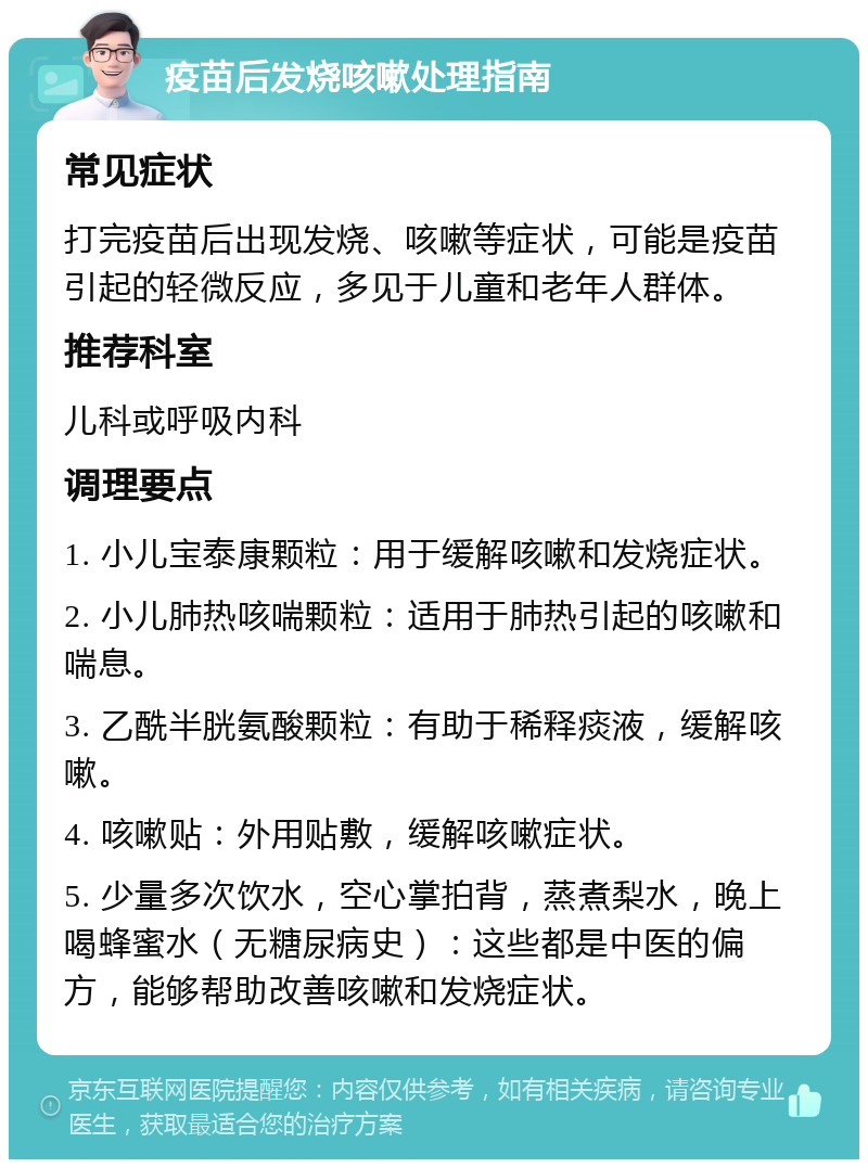 疫苗后发烧咳嗽处理指南 常见症状 打完疫苗后出现发烧、咳嗽等症状，可能是疫苗引起的轻微反应，多见于儿童和老年人群体。 推荐科室 儿科或呼吸内科 调理要点 1. 小儿宝泰康颗粒：用于缓解咳嗽和发烧症状。 2. 小儿肺热咳喘颗粒：适用于肺热引起的咳嗽和喘息。 3. 乙酰半胱氨酸颗粒：有助于稀释痰液，缓解咳嗽。 4. 咳嗽贴：外用贴敷，缓解咳嗽症状。 5. 少量多次饮水，空心掌拍背，蒸煮梨水，晚上喝蜂蜜水（无糖尿病史）：这些都是中医的偏方，能够帮助改善咳嗽和发烧症状。