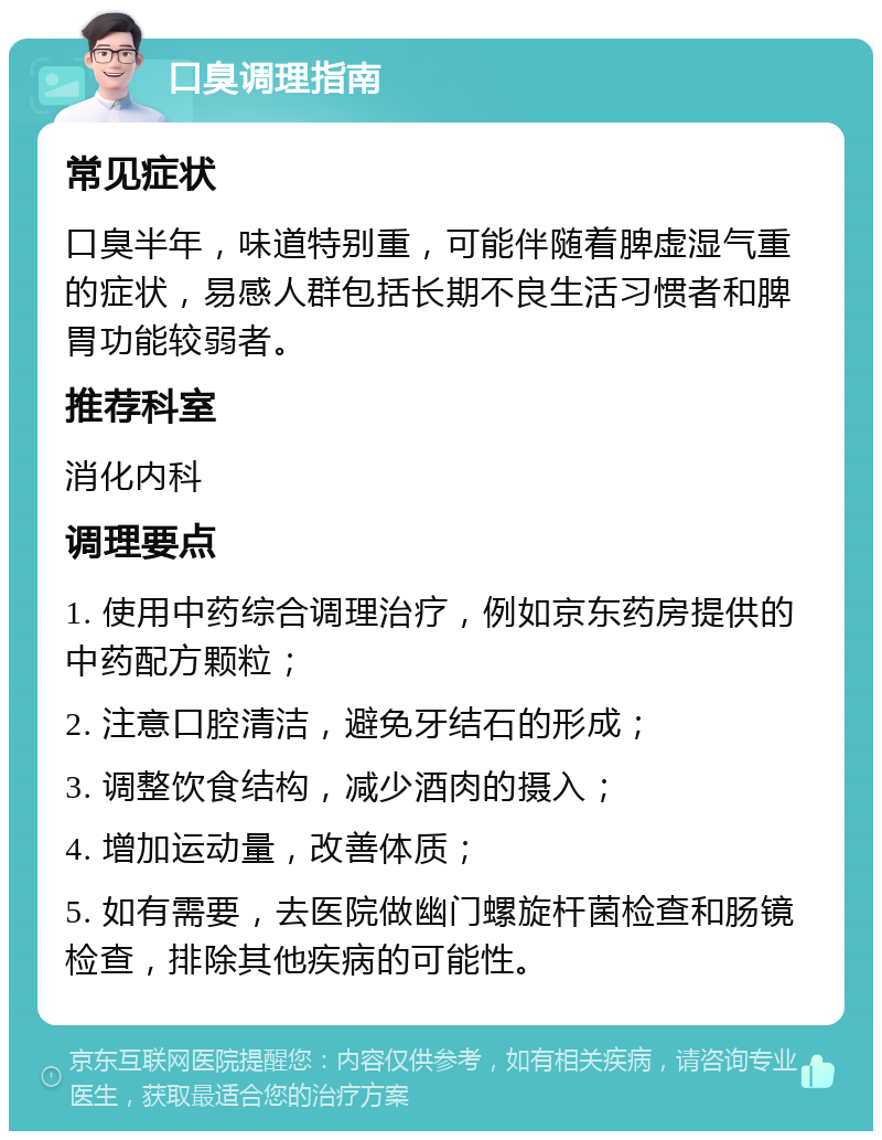 口臭调理指南 常见症状 口臭半年，味道特别重，可能伴随着脾虚湿气重的症状，易感人群包括长期不良生活习惯者和脾胃功能较弱者。 推荐科室 消化内科 调理要点 1. 使用中药综合调理治疗，例如京东药房提供的中药配方颗粒； 2. 注意口腔清洁，避免牙结石的形成； 3. 调整饮食结构，减少酒肉的摄入； 4. 增加运动量，改善体质； 5. 如有需要，去医院做幽门螺旋杆菌检查和肠镜检查，排除其他疾病的可能性。